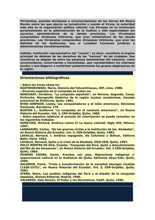 Virreinatos, grandes divisiones o circunscripciones de las tierras del Nuevo
Mundo sobre las que ejercía su jurisdicción o mando el Virrey, la autoridad
más alta en la organización política colonial. Los Virreyes no se inmiscuían
personalmente en la administración de la Justicia y sólo supervisaban los
servicios administrativos de la demás provincias. Los Virreinatos
comprendían divisiones inferiores, que eran ministrativos de las demás
provincias. Los Virreinatos comprendían divisiones inferiores, que eran los
distritos de las Audiencias, que sí cumplían funciones jurídicas y
administrativas simultáneamente.
Cabildo, institución representativa del "común", es decir, constituía el órgano
principal de defensa de los derechos de los "vecinos" de las ciudades. Sus
miembros se elegían de entre las personas beneméritas del colectivo, como
encomenderos, comerciantes y hacendados, que representaban los intereses
locales y que llegaron a conformar posteriormente los grupos oligárquicos de
la región.
Orientaciones bibliográficas
- Sobre los Incas véase en:
ROSTWOROWSKI, María, Historia del Tahuantinsuyu, IEP, Lima, 1988.
- Diversos aspectos de la conquista se tratan en:
BORCHART, Christina, "La conquista española", en Moreno, Segundo, Comp.
Pichincha. Monografía Histórica de la región nuclear ecuatoriana, Consejo
provincial de Pichincha, Quito, 1981.
BYRD SIMPSON, Lesley, Los conquistadores y el indio americano, Ediciones
Península, Barcelona, 170
BUSTON L., Guillermo "La conquista en el contexto americano", en Nueva
Historia del Ecuador, Vol, 3, CEN-Grijalbo, Quito, 1983.
- Sobre aspectos relativos al proceso de colonización se puede consultar en
los siguientes trabajos:
KONETZKE, Richard, América Latina II La época colonial, Siglo XXI, México,
1997.
LANDAZURI, Carlos, "De las guerras civiles a la institución de las, Alcabalas",
en Nueva Historia del Ecuador, Vol. 3, CEN-Grijalbo, Quito, 1983.
LAVALLE, Bernard, L América espagnole. De Colombia a Bolívar, Editions
Belin, Paris, 1993.
LAVALLE, Bernard, Quito y la crisis de la Alcabala, IFEA-CEN, Quito, 1997.
POLIT MONTES DE OCA, Vicente, "Conquista del Perú, Quito y descubrimiento
del Río de las Amazonas", en Nueva Historia del Ecuador, Vol. 3 CEN-Grijalbo,
Quito, 1983.
POWERS VIEIRA, Karen, Prendas con pies, Migraciones indígenas y'
supervivencia cultural en la Audiencia de Quito, Ediciones Abya-Yala, Quito,
1994.
SALOMON, Frank, "Crisis y transformación de la sociedad aborigen invalida
(1528-1573)", en Nueva Historial del Ecuador, Vol. 3, CEN-Grijalbo, Quito,
1983.
STERN, Steve, Los pueblos indígenas del Perú y el desafío de la conquista
española, Alianza Editorial, Madrid, 1986.
VALAREZO, Galo Ramón, El Poder y los Norandinos, CAAP, Quito, 1990.
 