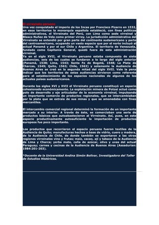 El virreynato peruano
Una vez conquistado el imperio de los Incas por Francisco Pizarro en 1532,
en esos territorios la monarquía española estableció, con fines políticos
administrativos, el Virreinato del Perú, con Lima como sede virreinal y
Blasco Nuñez de Vela como primer virrey. La jurisdicción administrativa del
Virreinato se extendió por gran parte del continente sudamericano y parte
del centroamericano, ocupando un vasto espacio que por el norte incluyó al
actual Panamá y por el sur Chile y Argentina. El territorio de Venezuela,
fundado como Capitanía General, quedó fuera de esta administración
virreinal.
Ya en el siglo XVII, el Virreinato peruano estaba compuesto de siete
audiencias, seis de las cuales se fundaron a lo largo del siglo anterior
(Panamá, 1538; Lima, 1543; Santa Fe de Bogotá, 1548; La Plata de
Charcas, 1549; Quito, 1563; Chile, 1563) y solamente la Audiencia de
Buenos Aires se creó en la segunda mitad del siglo XVII. Vale la pena
indicar que los territorios de estas audiencias sirvieron como referente
para el establecimiento de los espacios nacionales de algunos de los
actuales países sudamericanos.
Durante los siglos XVI y XVII el Virreinato peruano constituyó un espacio
cohesionado económicamente. La explotación minera de Potosí actuó como
polo de desarrollo y eje articulador de la economía virreinal, impulsando
un importante comercio de productos regionales, que se intercambiaban
por la plata que se extraía de sus minas y que se amonedaba con fines
mercantiles.
El intercambio comercial regional determinó la formación de un importante
mercado a su interior. A través de éste, se comerciaban una serie de
productos básicos que autoabastecieron al Virreinato. Así, pues, en este
espacio productivamente autosuficiente la importación de productos
europeos fue poco importante.
Los productos que recorrieron el espacio peruano fueron textiles de la
Audiencia de Quito; manufacturas hechas a base de vidrio, cuero y madera,
de la Audiencia de Chile, de donde también se exportaron a las otras
regiones virreinales vino y frutas; maíz, cacao, ají y tabaco de la Audiencia
de Lima y Charca; yerba mate, caña de azúcar, olivo y uvas del actual
Paraguay; carnes y cecinas de la Audiencia de Buenos Aires (Assadurian:
1984:201-203).
*Docente de la Universidad Andina Simón Bolívar, Investigadora del Taller
de Estudios Históricos.
 