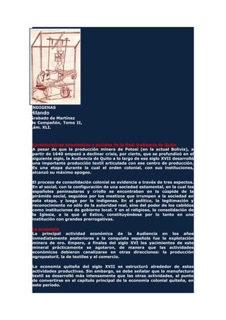 INDIGENAS
Hilando
Grabado de Martínez
de Compañón, Tomo II,
Lám. XLI.
Características económicas y sociales de la Real Audiencia de Quito
A pesar de que la producción minera de Potosí (en la actual Bolivia), a
partir de 1640 empezó a declinar crisis, por cierto, que se profundizó en el
siguiente siglo, la Audiencia de Quito a lo largo de ese siglo XVII desarrolló
una importante producción textil articulada con ese centro de producción.
Es una etapa durante la cual el orden colonial, con sus instituciones,
alcanzó su máximo apogeo.
El proceso de consolidación colonial se evidencia a través de tres aspectos.
En el social, con la configuración de una sociedad estamental, en la cual los
españoles peninsulares y criollo se encontraban en la cúspide de la
pirámide social, seguidos por los mestizos que irrumpen a la sociedad en
esta etapa, y luego por lo indígenas. En el político, la legitimación y
reconocimiento no sólo de la autoridad real, sino del poder de los cabildos
como instituciones de gobierno local. Y en el religioso, la consolidación de
la Iglesia, a la que el Estico, constituyéndose por lo tanto en una
institución con grandes prerrogativas.
La economía
La principal actividad económica de la Audiencia en los años
inmediatamente posteriores a la conquista española fue la explotación
minera de oro. Empero, a finales del siglo XVI los yacimientos de este
mineral prácticamente se agotaron, de manera que las actividades
económicos debieron canalizarse en otras direcciones: la producción
agropastoril, la de textiles y el comercio.
La economía quiteña del siglo XVII se estructuró alrededor de estas
actividades productivas. Sin embargo, se debe señalar que la manufactura
textil se desarrolló más intensamente que las otras actividades, al punto
de convertirse en el capítulo principal de la economía colonial quiteña, en
este período.
 