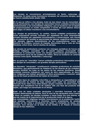 Los obrajes se concentraron principalmente en Quito, Latacunga y
Riobamba. En estas zonas funcionaron alrededor de cincuenta obrajes, que
se fueron estableciendo desde 1560.
En lo que se refiere a los obrajes, hubo de dos clases: los de comunidad y
los de particulares. Los obrajes de comunidad fueron unidades productivas
pertenecientes a las comunidades indígenas, que se fundaron con el objeto
de proporcionarles un medio competente a través del cual obtener dinero
para pagar el tributo monetario a los encomenderos.
Los obrajes de particulares, en cambio, fueron unidades productivas de
corte empresarial privado iniciadas por españoles de corte empresarial
privado iniciadas por españoles encomenderos o comerciantes, que vieron
en el comercio de textiles la oportunidad de obtener magníficas ganancias.
Por ejemplo, algunos descendientes de los conquistadores, como los
Ramírez de Arellano, Lorenzo de Cepeda, Bernardino Ruiz y Juan de Vera
Mendoza, entre otros, fueron dueños de obrajes.
Los obrajes de particulares contaron con entregas periódicas de fuerza de
trabajo indígena, concedida por el estado español, preocupado de
incentivar la producción textil. Los obrajes particulares generalmente se
establecieron cerca de los pueblos de indios. Otros se fundaron en centros
urbanos como Quito, Riobamba y Latacunga.
Por su parte los "chorrillos" fueron unidades productivas intermedias entre
los obrajes de comunidad y los grandes obrajes particulares.
Los llamados "obrajuelos" constituyeron unidades productivas de carácter
doméstico, que generalmente se instalaron en las afueras de las ciudades,
aunque también los hubo en los patios de las casonas familiares. Estas
unidades menores trabajaron con mano de obra especializada, es decir,
con indígenas que habían aprendido el oficio previamente y conocían cada
una de las fases productivas del tejido de los paños.
Estos dos tipos de unidades (chorrillos y obrajuelos) se especializaron en
la producción de tejidos de baja calidad para suplir las necesidad del
mercado local, tales como telas bastas, jergas y bayetas. En otros casos, la
función que cumplieron fue la de realizar sólo una fase del producto del
tejido, que luego era terminado en el obraje.
Cada una de estas unidades obrajuelos y chorrillos funcionó con un
número determinado de telares. Para el caso de las obrajuelos entre cuatro
y doce; en cambio, los obrajes contaban a veces hasta con cine telares, lo
que da cuenta de la importancia de la producción textil en la época.
Las comunidades religiosas también incursionaron en la producción textil.
Los jesuitas, mercedarios y dominios fueron propietarios de sendos
obrajes en los valles y alrededores de Quito. La Campaña de Jesús, por
ejemplo, tuvo obrajes en el Valle de los Chillos y en Patete el famoso
obraje de San Ildefonso.
 
