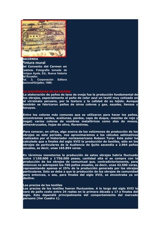 HACIENDA
Pintura mural
del Convento del Carmen en
Cuenca. Fotografía tomada de
Enrique Ayala, Ed., Nueva historia
del Ecuador,
Vol. 3, Corporación Editora
Nacional/Grijalbo, 1989.
La manufacturas de los textiles
La elaboración de paños de lana de oveja fue la producción fundamental de
los obrajes, especialmente el paño de color azul un textil muy cotizado en
el virreinato peruano, por la textura y la calidad de su tejido. Aunque
también se fabricaron paños de otros colores y gas, sayales, lienzos y
tocuyos.
Entre los colores más comunes que se utilizaron para hacer los paños,
encontramos verdes, aceitunas, pardos, capa de duque, mezclas de rojo y
nogal; varios colores de nombres metafóricos como alas de mosca,
almendrucados, hojas de olivo, florentines,
Para conocer, en cifras, algo acerca de los volúmenes de producción de los
obrajes es este período, nos aproximaremos a los cálculos estimativos
realizados por el historiador norteamericano Robson Tyrer. Este autor ha
calculado que a finales del siglo XVII la producción de textiles, sólo en los
obrajes de particulares de la Audiencia de Quito ascendía a 2.964 paños
anuales, es decir, unas 165.894 varas.
En términos monetarios la producción de estos obrajes habría fluctuado
entre 1'150.000 y 1'750.000 pesos, cantidad alta si se compra con la
producción de los obrajes de comunicad que, contradictoriamente, para
entonces no sobrepasó los 760 paños anuales, es decir, unas 42.500 varas,
representando apenas el 25% de la producción generada por los obrajes
particulares. Esto se debe a que la producción de los obrajes de comunidad
para entonces, o sea, para finales del siglo XVII, se encontraba ya en
declive.
Los precios de los textiles
Los precios de los textiles fueron fluctuantes. A lo largo del siglo XVII la
vara de paño costo entre 24 reales en la primera década y 17 a finales del
siglo. Esto dependió principalmente del comportamiento del mercado
peruano (Ver Cuadro 1).
 