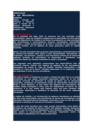 COMERCIALES
De los Mercaderes
Quiteños
Gráfico tomado de
Enfoques y Estudios,
Quito a través de la
Historia, Dirección y
Planificación Municipio
de Quito, 1992.
El sector comercial
En la sociedad del siglo XVII el comercio fue una actividad muy
generalizada. Lejos de considerar deshonroso el desempeño de este oficio,
quienes dispusieron de medios o de dinero incursionaron en esta actividad.
Así encontramos a encomenderos, mineros, hacendados, autoridades
religiosas y civiles involucrados en el trato y contrato de mercancías, en
especial textiles, con el objetivo de sacar ganancias sobre el capital
invertido.
Dentro de esta actividad hubo personas especializadas, particularmente en
el comercio de textiles entre Quito y Lima. Denominados "mercaderes" y
"tratantes", los primeros , gracias a una trayectoria exitosa en el comercio
regional virreinal, se convirtieron en mayoristas y distribuían sus
productos desde sus tiendas instaladas en Quito y Guayaquil.
Los segundos eran pequeños comerciantes que desarrollaron solo el
comercio interno. Fueron una especie de agentes de los mercaderes,
encargados de vender la "ropa de Castilla" (textiles importados) y de
comprar la "ropa de la tierra" (textiles elaborados en la Audiencia), que
era explotada a Lima, por los mercaderes.
Las rutas del comercio.
Con todo lo dicho, la Audiencia de Quito a finales del siglo XVI ya se había
constituido en una región comercial importante dentro de la red del
comercio virreinal. En particular la ciudad de Quito, por su ubicación
geográfica, constituyó un importante centro de intercambio comercial de
larga y corta distancia, ya que hasta ella llegaron las mercaderías de
Castilla, desde Cartagena y Lima, para ser distribuidas al interior de la
Audiencia. A la vez, desde este espacio salió una gran variedad de
mercancías, destinadas a satisfacer la demanda de las otras regiones
virreinales.
La salida de textiles y la introducción de géneros extranjeros se efectuó
por dos rutas comerciales, que permitieron el acceso de la Audiencia a los
mercados internacionales de Cartagena, Portovelo y Lima: la ruta del norte
terrestre y marítima, la ruta del sur terrestre y marítima.
La ruta del norte terrestre tuvo como puntos intermedios entre Quito y
Cartagena, las ciudades de Ibarra, Pasto, Cali, Bogotá, Cartago, Mariquita,
Honda, y por el curso del río Magdalena, Vare, Mompox y Cartagena. Desde
este puerto la comunicación con Portovelo, importante centro de
intercambio trasatlántico, fue relativamente fácil.
 