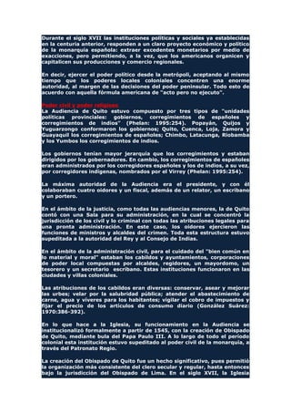 Durante el siglo XVII las instituciones políticas y sociales ya establecidas
en la centuria anterior, responden a un claro proyecto económico y político
de la monarquía española: extraer excedentes monetarios por medio de
exacciones, pero permitiendo, a la vez, que los americanos organicen y
capitalicen sus producciones y comercio regionales.
En decir, ejercer el poder político desde la metrópoli, aceptando al mismo
tiempo que los poderes locales coloniales concentren una enorme
autoridad, al margen de las decisiones del poder peninsular. Todo esto de
acuerdo con aquella fórmula americana de "acto pero no ejecuto".
Poder civil y poder religioso
La Audiencia de Quito estuvo compuesto por tres tipos de "unidades
políticas provinciales: gobiernos, corregimientos de españoles y
corregimientos de indios" (Phelan: 1995:254). Popayán, Quijos y
Yuguarzongo conformaron los gobiernos; Quito, Cuenca, Loja, Zamora y
Guayaquil los corregimientos de españoles; Chimbo, Latacunga, Riobamba
y los Yumbos los corregimientos de indios.
Los gobiernos tenían mayor jerarquía que los corregimientos y estaban
dirigidos por los gobernadores. En cambio, los corregimientos de españoles
eran administrados por los corregidores españoles y los de indios, a su vez,
por corregidores indígenas, nombrados por el Virrey (Phelan: 1995:254).
La máxima autoridad de la Audiencia era el presidente, y con él
colaboraban cuatro oidores y un fiscal, además de un relator, un escribano
y un portero.
En el ámbito de la justicia, como todas las audiencias menores, la de Quito
contó con una Sala para su administración, en la cual se concentró la
jurisdicción de los civil y lo criminal con todas las atribuciones legales para
una pronta administración. En este caso, los oidores ejercieron las
funciones de ministros y alcaldes del crimen. Toda esta estructura estuvo
supeditada a la autoridad del Rey y al Consejo de Indias.
En el ámbito de la administración civil, para el cuidado del "bien común en
lo material y moral" estaban los cabildos y ayuntamientos, corporaciones
de poder local compuestas por alcaldes, regidores, un mayordomo, un
tesorero y un secretario escribano. Estas instituciones funcionaron en las
ciudades y villas coloniales.
Las atribuciones de los cabildos eran diversas: conservar, asear y mejorar
las urbes; velar por la salubridad pública; atender el abastecimiento de
carne, agua y víveres para los habitantes; vigilar el cobro de impuestos y
fijar el precio de los artículos de consumo diario (González Suárez:
1970:386-392).
En lo que hace a la Iglesia, su funcionamiento en la Audiencia se
institucionalizó formalmente a partir de 1545, con la creación de Obispado
de Quito, mediante bula del Papa Paulo III. A lo largo de todo el período
colonial esta institución estuvo supeditado al poder civil de la monarquía, a
través del Patronato Regio.
La creación del Obispado de Quito fue un hecho significativo, pues permitió
la organización más consistente del clero secular y regular, hasta entonces
bajo la jurisdicción del Obispado de Lima. En el siglo XVII, la Iglesia
 