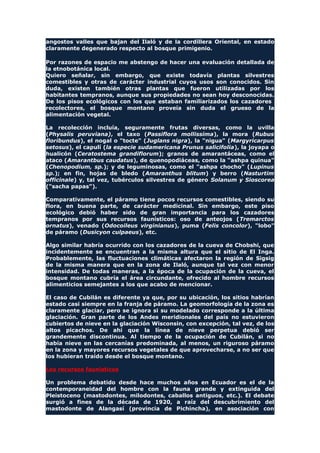 angostos valles que bajan del Ilaló y de la cordillera Oriental, en estado
claramente degenerado respecto al bosque primigenio.
Por razones de espacio me abstengo de hacer una evaluación detallada de
la etnobotánica local.
Quiero señalar, sin embargo, que existe todavía plantas silvestres
comestibles y otras de carácter industrial cuyos usos son conocidos. Sin
duda, existen también otras plantas que fueron utilizadas por los
habitantes tempranos, aunque sus propiedades no sean hoy desconocidas.
De los pisos ecológicos con los que estaban familiarizados los cazadores
recolectores, el bosque montano proveía sin duda el grueso de la
alimentación vegetal.
La recolección incluía, seguramente frutas diversas, como la uvilla
(Physalis peruviana), el taxo (Passiflora mollissima), la mora (Rubus
floribundus), el nogal o "tocte" (Juglans nigra), la "nigua" (Margyricarpus
setosus), el capulí (la especie sudamericana Prunus salicifolia), la joyapa o
hualicón (Ceratostema grandiflorum); granos de amarantáceas, como el
ataco (Amarantbus caudatus), de quenopodiáceas, como la "ashpa quinua"
(Chenopodium, sp.); y de leguminosas, como el "ashpa chocho" (Lupinus
sp.); en fin, hojas de bledo (Amaranthus blitum) y berro (Nasturtim
officinale) y, tal vez, tubérculos silvestres de género Solanum y Sioscorea
("sacha papas").
Comparativamente, el páramo tiene pocos recursos comestibles, siendo su
flora, en buena parte, de carácter medicinal. Sin embargo, este piso
ecológico debió haber sido de gran importancia para los cazadores
tempranos por sus recursos faunísticos: oso de anteojos (Tremarctos
ornatus), venado (Odocoileus virginianus), puma (Felis concolor), "lobo"
de páramo (Dusicyon culpaeus), etc.
Algo similar habría ocurrido con los cazadores de la cueva de Chobshi, que
incidentemente se encuentran a la misma altura que el sitio de El Inga.
Probablemente, las fluctuaciones climáticas afectaron la región de Sigsig
de la misma manera que en la zona de Ilaló, aunque tal vez con menor
intensidad. De todas maneras, a la época de la ocupación de la cueva, el
bosque montano cubría el área circundante, ofrecido al hombre recursos
alimenticios semejantes a los que acabo de mencionar.
El caso de Cubilán es diferente ya que, por su ubicación, los sitios habrían
estado casi siempre en la franja de páramo. La geomorfología de la zona es
claramente glaciar, pero se ignora si su modelado corresponde a la última
glaciación. Gran parte de los Andes meridionales del país no estuvieron
cubiertos de nieve en la glaciación Wisconsin, con excepción, tal vez, de los
altos picachos. De ahí que la línea de nieve perpetua debió ser
grandemente discontinua. Al tiempo de la ocupación de Cubilán, si no
había nieve en las cercanías predominada, al menos, un riguroso páramo
en la zona y mayores recursos vegetales de que aprovecharse, a no ser que
los hubieran traído desde el bosque montano.
Los recursos faunísticos
Un problema debatido desde hace muchos años en Ecuador es el de la
contemporaneidad del hombre con la fauna grande y extinguida del
Pleistoceno (mastodontes, milodontes, caballos antiguos, etc.). El debate
surgió a fines de la década de 1920, a raíz del descubrimiento del
mastodonte de Alangasí (provincia de Pichincha), en asociación con
 