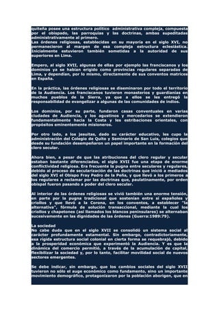 quiteña posee una estructura político administrativa compleja, compuesta
por el obispado, las parroquias y las doctrinas, ambas supeditadas
administrativamente al primero.
Las órdenes religiosas, establecidas en su mayoría en el siglo XVI, no
permanecieron al margen de esa compleja estructura eclesiástica.
Inicialmente estuvieron también sometidas a la autoridad de sus
superiores en Lima.
Empero, al siglo XVII, algunas de ellas por ejemplo las franciscanos y los
dominios ya se habían erigido como provincias regulares separadas de
Lima, y dependían, por lo mismo, directamente de sus conventos matrices
en España.
En la práctica, las órdenes religiosas se diseminaron por todo el territorio
de la Audiencia. Los franciscanos tuvieron monasterios y guardianías en
muchos pueblos de la Sierra, ya que a ellos se les entregó la
responsabilidad de evangelizar a algunas de las comunidades de indios.
Los dominios, por su parte, fundaron casas conventuales en varias
ciudades de Audiencia, y los agustinos y mercedarios se extendieron
fundamentalmente hacia la Costa y les estribaciones orientales, con
propósitos eminentemente misioneros.
Por otro lado, a los jesuitas, dado su carácter educativo, les cupo la
administración del Colegio de Quito y Seminario de San Luis, colegios que
desde su fundación desempeñaron un papel importante en la formación del
clero secular.
Ahora bien, a pesar de que las atribuciones del clero regular y secular
estaban bastante diferenciadas, el siglo XVII fue una etapa de enorme
conflictividad religiosa. Era frecuente la pugna entre seculares y regulares,
debido al proceso de secularización de las doctrinas que inició a mediados
del siglo XVI el Obispo Fray Pedro de la Peña, y que llevó a los primeros a
los regulares a reclamar por las doctrinas que, paulatinamente, por orden
obispal fueron pasando a poder del clero secular.
Al interior de las órdenes religiosas se vivió también una enorme tensión,
en parte por la pugna tradicional que sostenían entre sí españoles y
criollos y que llevó a la Corona, en los conventos, a establecer "la
alternativa", fórmula de solución transaccional, mediante la cual los
criollos y chapetones (así llamados los blancos peninsulares) se alternaban
sucesivamente en las dignidades de las órdenes (Guerra:1989:79).
La sociedad
No cabe duda que en el siglo XVII se consolidó un sistema social al
carácter profundamente estamental. Sin embargo, contradictoriamente,
esa rígida estructura social colonial en cierta forma se requebrajó, debido
a la prosperidad económica que experimentó la Audiencia. Y es que la
dinámica del comercio permitió, a través de la acumulación de capital,
flexibilizar la sociedad y, por lo tanto, facilitar movilidad social de nuevos
sectores emergentes.
Se debe indicar, sin embargo, que los cambios sociales del siglo XVII
tuvieron no sólo el auge económico como fundamento, sino un importante
movimiento demográfico, protagonizaron por la población aborigen, que en
 