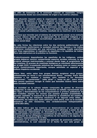 su afán de insertarse en la economía colonial en expansión, emigró
masivamente desde sus comunidades de origen a los centros urbanos.
Esta situación impactó sobre la organización social anterior de las dos
repúblicas de blancos e indios y propició un orden colonial social más
permeable. La presencia de los indígenas migrantes, conocidos con el
nombre de "forasteros" o vagamundos", en las ciudades facilitó a los
sectores no convencionales de la economía contar con esa fuerza de
trabajo, lo cual coadyuvó a que formara, y al mismo tiempo fortaleciera, un
sector social culturalmente mestizo, resultado de su inserción en el mundo
ideal.
Tenemos que recordar que el sistema de organización social, en la centuria
anterior estuvo basado en la separación de la sociedad indígena y la
española a través de una normatividad organizacional, que suponía un
orden social ideal.
De esta forma las relaciones entre los dos sectores poblacionales que
originalmente conformaron la sociedad colonial los blancos y los indios,
estuvieron mediatizadas por una estructura compleja, creada exprofeso
con fines separatistas: la república de españoles y la república de indios.
Pero esta estructura en la práctica no funcionó.
Productivamente dependientes las españoles de los indígenas, ambos
grupos debieron convivir compartiendo espacios sociales comunes, lo que
propició alianzas matrimoniales y uniones dando lugar al surgimiento de
los mestizos. El proceso de mestizaje biológicos se manifestó abiertamente
en el siglo XVII, irrumpiendo entonces los mestizos como un nuevo sector
social numéricamente importante, aunque asimilado en especial a la
cultura hispánica occidental.
Ahora bien, entre estos tres grupos étnicos surgieron otros grupos,
cohesionados en torno a sus características étnico raciales. Entre ellos
tenemos a los mulatos y zambos, pero también a los llamados
"tercerones", "cuarterones", "salto atrás" y "tente en pie", entre otros.
Nos parece oportuno recoger la visión que González Suárez tiene sobre
esta sociedad colonial:
"La sociedad en la colonia estaba compuesta de gentes de diversas
categorías: lo más noble, lo más importantes se hallaba representado por
los hijos y descendientes de los conquistadores ó primero pobladores de
las ciudades: seguían los vecinos que poseían grandes propiedades ó
gruesos capitales: la mayoría de la población la constituían los mestizos,
los oficiales de las industrias mecánicas ó de algunas artes útiles, y
finalmente, los indios que, tanto entonces como ahora, eran en la sociedad
miembros no solo necesarios, sino verdaderamente indispensables"
(1970:393-394).
Se debe indicar que los mestizos se desenvolvieron en un marco de
situaciones sociales, políticas y económicas muy adversas. A pesar de que
las relaciones interraciales se diversificaron y ampliaron, la sociedad
colonial asistió a la aparición y crecimiento de este importante sector, que
no participó de los privilegios y beneficios de los blancos y de algunos de
los indios, especialmente de la élite.
El mestizo en el contexto colonial fue apartado de posiciones políticas y
administrativas, lo cual redundó en el hecho de que este grupo se
 