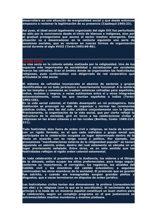 desarrollara en una situación de marginalidad social y que desde entonces
empezara a reclamar la legitimación de su presencia (Capdequi:1965:23).
Así pues, el ideal social legalmente organizado del siglo XVI fue perturbado
no sólo por la convivencia desde el inicio de blancos e indígenas, sino por
el gradual protagonismo que asume el sector mestizo emergente. Esta
situación va a desencadenar en la centuria siguiente una serie de
tensiones sociales, que se revieren en nuevas formas de organización
social durante el siglo XVIII (Terán:1992:66-86).
La vida social
La visa socia en la colonia estaba matizada por la religiosidad. Uno de los
espacios más importantes de sociabilidad y socialización por excelente
fueron las cofradías. Eran el ámbito donde se organizaban las festividades
religiosas, pues conformaban una abigarrada da red corporativa que
articulaba la vida social.
El sistema de cofradías incorporaba el abanico de sectores y grupos
identificables en un todo jerárquico e ilusoriamente funcional: A la sombra
de los templos y convenios se creaban entonces cofradías para españoles,
indios, mulatos y negros; a veces autónomas entre sí y otras integradas
estamentalmente, como las que reunían españoles e indios (Terán:
1992:156).
En la vida social colonial, el Cabildo desempeñó un rol protagónico. Esta
institución se preocupó no sólo de organizar y normar las ceremonias
públicas civiles, sino las del culto católico conjuntamente con la Iglesia.
Precisamente, la organización de la vida social, que por cierto reflejó la
estructura de la sociedad, giró en torno a las celebraciones civiles y
religiosas en las áreas urbanas y en las rurales (Benítez, Costa: 1989:210-
211).
Toda festividad, bien fuera de orden civil o religioso, se hacía de acuerdo
con un rígido formato, en el que cada individuo o grupo social que
participaba en la celebración ocupaba un lugar determinado dentro de la
fiesta en acuerdo con su rango social y político. Por ejemplo, las
procesiones "manifestaciones externa de la religiosidad popular" se hacían
siguiendo un estricto orden, dentro del cual estamento se ubicaba en un
lugar previamente señalado. Entre otros, es en este sentido que las
festividades reflejan el rígido orden colonial estamental.
En toda celebración el presidente de la Audiencia, los oidores y el Obispo
de la diócesis, solían ocupar los sitios preferenciales, para luego seguir,
conforme su importancia, el corregidor, los regidores, los alcaldes del
Cabildo civil y los miembros del cabildo eclesiástico; a seguidas
continuaban los otros miembros de la sociedad. El protocolo que se guardó
fue estricto, y cuando era transgredido surgían grandes pleitos y
disgustos, que a veces terminaron en disputas de orden jurídico.
Las festividades civiles tenían dos dimensiones: la profana (consustancial
con ella) y la religiosa (con la que se le sacralizaba). El nacimiento de un
príncipe a la boda de un monarca español constituyó un buen motivo para
la celebración, según un complejo programa en el que justamente se
entremezclaban eventos mundanos y eventos piadosos.
 
