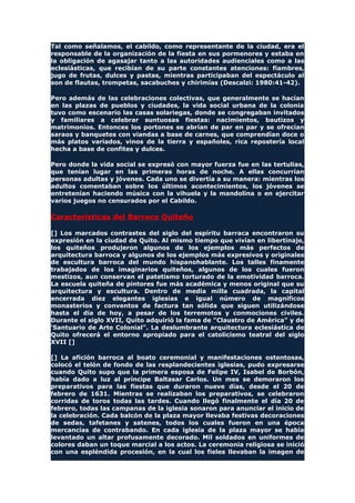 Tal como señalamos, el cabildo, como representante de la ciudad, era el
responsable de la organización de la fiesta en sus pormenores y estaba en
la obligación de agasajar tanto a las autoridades audienciales como a las
eclesiásticas, que recibían de su parte constantes atenciones: fiambres,
jugo de frutas, dulces y pastas, mientras participaban del espectáculo al
son de flautas, trompetas, sacabuches y chirimías (Descalzi: 1980:41-42).
Pero además de las celebraciones colectivas, que generalmente se hacían
en las plazas de pueblos y ciudades, la vida social urbana de la colonia
tuvo como escenario las casas solariegas, donde se congregaban invitados
y familiares a celebrar suntuosas fiestas: nacimientos, bautizos y
matrimonios. Entonces los portones se abrían de par en par y se ofrecían
saraos y banquetes con viandas a base de carnes, que comprendían doce o
más platos variados, vinos de la tierra y españoles, rica repostería local
hecha a base de confites y dulces.
Pero donde la vida social se expresó con mayor fuerza fue en las tertulias,
que tenían lugar en las primeras horas de noche. A ellas concurrían
personas adultas y jóvenes. Cada uno se divertía a su manera: mientras los
adultos comentaban sobre los últimos acontecimientos, los jóvenes se
entretenían haciendo música con la vihuela y la mandolina o en ejercitar
varios juegos no censurados por el Cabildo.
Características del Barroco Quiteño
[] Los marcados contrastes del siglo del espíritu barraca encontraron su
expresión en la ciudad de Quito. Al mismo tiempo que vivían en libertinaje,
los quiteños produjeron algunos de los ejemplos más perfectos de
arquitectura barroca y algunos de los ejemplos más expresivos y originales
de escultura barroca del mundo hispanohablante. Los talles finamente
trabajados de los imaginarios quiteños, algunos de los cuales fueron
mestizos, aun conservan el patetismo torturado de la emotividad barroca.
La escuela quiteña de pintores fue más académica y menos original que su
arquitectura y escultura. Dentro de media milla cuadrada, la capital
encerrada diez elegantes iglesias e igual número de magníficos
monasterios y conventos de factura tan sólida que siguen utilizándose
hasta el día de hoy, a pesar de los terremotos y conmociones civiles.
Durante el siglo XVII, Quito adquirió la fama de "Claustro de América" y de
'Santuario de Arte Colonial". La deslumbrante arquitectura eclesiástica de
Quito ofrecerá el entorno apropiado para el catolicismo teatral del siglo
XVII []
[] La afición barroca al boato ceremonial y manifestaciones ostentosas,
colocó el telón de fondo de las resplandecientes iglesias, pudo expresarse
cuando Quito supo que la primera esposa de Felipe IV, Isabel de Borbón,
había dado a luz al príncipe Baltasar Carlos. Un mes se demoraron los
preparativos para las fiestas que duraron nueve días, desde el 20 de
febrero de 1631. Mientras se realizaban los preparativos, se celebraron
corridas de toros todas las tardes. Cuando llegó finalmente el día 20 de
febrero, todas las campanas de la iglesia sonaron para anunciar el inicio de
la celebración. Cada balcón de la plaza mayor llevaba festivas decoraciones
de sedas, tafetanes y satenes, todos los cuales fueron en una época
mercancías de contrabando. En cada iglesia de la plaza mayor se había
levantado un altar profusamente decorado. Mil soldados en uniformes de
colores daban un toque marcial a los actos. La ceremonia religiosa se inició
con una espléndida procesión, en la cual los fieles llevaban la imagen de
 