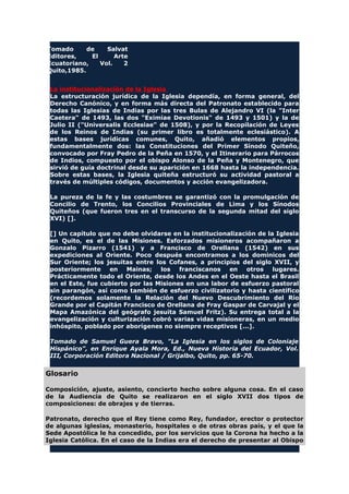 Tomado de Salvat
Editores, El Arte
Ecuatoriano, Vol. 2
Quito,1985.
La institucionalización de la Iglesia
La estructuración jurídica de la Iglesia dependía, en forma general, del
Derecho Canónico, y en forma más directa del Patronato establecido para
todas las Iglesias de Indias por las tres Bulas de Alejandro VI (la "Inter
Caetera" de 1493, las dos "Eximiae Devotionis" de 1493 y 1501) y la de
Julio II ("Universalis Ecclesiae" de 1508), y por la Recopilación de Leyes
de los Reinos de Indias (su primer libro es totalmente eclesiástico). A
estas bases jurídicas comunes, Quito, añadió elementos propios,
fundamentalmente dos: las Constituciones del Primer Sínodo Quiteño,
convocado por Fray Pedro de la Peña en 1570, y el Itinerario para Párrocos
de Indios, compuesto por el obispo Alonso de la Peña y Montenegro, que
sirvió de guía doctrinal desde su aparición en 1668 hasta la independencia.
Sobre estas bases, la Iglesia quiteña estructuró su actividad pastoral a
través de múltiples códigos, documentos y acción evangelizadora.
La pureza de la fe y las costumbres se garantizó con la promulgación de
Concilio de Trento, los Concilios Provinciales de Lima y los Sínodos
Quiteños (que fueron tres en el transcurso de la segunda mitad del siglo
XVI) [].
[] Un capítulo que no debe olvidarse en la institucionalización de la Iglesia
en Quito, es el de las Misiones. Esforzados misioneros acompañaron a
Gonzalo Pizarro (1541) y a Francisco de Orellana (1542) en sus
expediciones al Oriente. Poco después encontramos a los dominicos del
Sur Oriente; los jesuitas entre los Cofanes, a principios del siglo XVII, y
posteriormente en Mainas; los franciscanos en otros lugares.
Prácticamente todo el Oriente, desde los Andes en el Oeste hasta el Brasil
en el Este, fue cubierto por las Misiones en una labor de esfuerzo pastoral
sin parangón, así como también de esfuerzo civilizatorio y hasta científico
(recordemos solamente la Relación del Nuevo Descubrimiento del Río
Grande por el Capitán Francisco de Orellana de Fray Gaspar de Carvajal y el
Mapa Amazónica del geógrafo jesuita Samuel Fritz). Su entrega total a la
evangelización y culturización cobró varias vidas misioneras, en un medio
inhóspito, poblado por aborígenes no siempre receptivos [...].
Tomado de Samuel Guera Bravo, "La Iglesia en los siglos de Coloniaje
Hispánico", en Enrique Ayala Mora, Ed., Nueva Historia del Ecuador, Vol.
III, Corporación Editora Nacional / Grijalbo, Quito, pp. 65-70.
Glosario
Composición, ajuste, asiento, concierto hecho sobre alguna cosa. En el caso
de la Audiencia de Quito se realizaron en el siglo XVII dos tipos de
composiciones: de obrajes y de tierras.
Patronato, derecho que el Rey tiene como Rey, fundador, erector o protector
de algunas iglesias, monasterio, hospitales o de otras obras país, y el que la
Sede Apostólica le ha concedido, por los servicios que la Corona ha hecho a la
Iglesia Católica. En el caso de la Indias era el derecho de presentar al Obispo
 