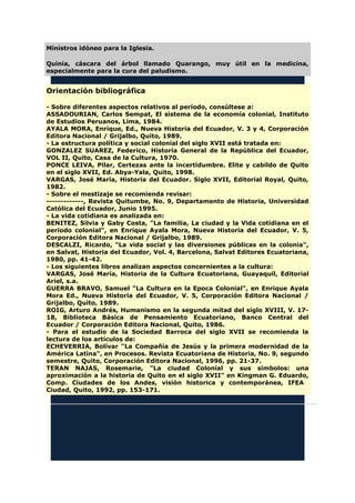 Ministros idóneo para la Iglesia.
Quinia, cáscara del árbol llamado Quarango, muy útil en la medicina,
especialmente para la cura del paludismo.
Orientación bibliográfica
- Sobre diferentes aspectos relativos al período, consúltese a:
ASSADOURIAN, Carlos Sempat, El sistema de la economía colonial, Instituto
de Estudios Peruanos, Lima, 1984.
AYALA MORA, Enrique, Ed., Nueva Historia del Ecuador, V. 3 y 4, Corporación
Editora Nacional / Grijalbo, Quito, 1989.
- La estructura política y social colonial del siglo XVII está tratada en:
GONZALEZ SUAREZ, Federico, Historia General de la República del Ecuador,
VOL II, Quito, Casa de la Cultura, 1970.
PONCE LEIVA, Pilar, Certezas ante la incertidumbre. Elite y cabildo de Quito
en el siglo XVII, Ed. Abya-Yala, Quito, 1998.
VARGAS, José María, Historia del Ecuador. Siglo XVII, Editorial Royal, Quito,
1982.
- Sobre el mestizaje se recomienda revisar:
-------------, Revista Quitumbe, No. 9, Departamento de Historia, Universidad
Católica del Ecuador, Junio 1995.
- La vida cotidiana es analizada en:
BENITEZ, Silvia y Gaby Costa, "La familia, La ciudad y la Vida cotidiana en el
período colonial", en Enrique Ayala Mora, Nueva Historia del Ecuador, V. 5,
Corporación Editora Nacional / Grijalbo, 1989.
DESCALZI, Ricardo, "La vida social y las diversiones públicas en la colonia",
en Salvat, Historia del Ecuador, Vol. 4, Barcelona, Salvat Editores Ecuatoriana,
1980, pp. 41-42.
- Los siguientes libros analizan aspectos concernientes a la cultura:
VARGAS, José María, Historia de la Cultura Ecuatoriana, Guayaquil, Editorial
Ariel, s.a.
GUERRA BRAVO, Samuel "La Cultura en la Epoca Colonial", en Enrique Ayala
Mora Ed., Nueva Historia del Ecuador, V. 5, Corporación Editora Nacional /
Grijalbo, Quito, 1989.
ROIG, Arturo Andrés, Humanismo en la segunda mitad del siglo XVIII, V. 17-
18, Biblioteca Básica de Pensamiento Ecuatoriano, Banco Central del
Ecuador / Corporación Editora Nacional, Quito, 1986.
- Para el estudio de la Sociedad Barroca del siglo XVII se recomienda la
lectura de los artículos de:
ECHEVERRIA, Bolívar "La Compañía de Jesús y la primera modernidad de la
América Latina", en Procesos. Revista Ecuatoriana de Historia, No. 9, segundo
semestre, Quito, Corporación Editora Nacional, 1996, pp. 21-37.
TERAN NAJAS, Rosemarie, "La ciudad Colonial y sus símbolos: una
aproximación a la historia de Quito en el siglo XVII" en Kingman G. Eduardo,
Comp. Ciudades de los Andes, visión historica y contemporánea, IFEA
Ciudad, Quito, 1992, pp. 153-171.
 