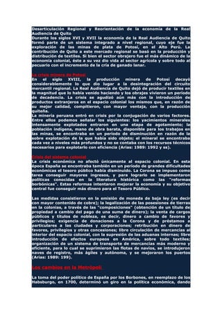 Desarticulación Regional y Reorientación de la economía de la Real
Audiencia de Quito
Durante los siglos XVI y XVII la economía de la Real Audiencia de Quito
formó parte de un sistema integrado a nivel regional, cuyo eje fue la
exploración de las minas de plata de Potosí, en el Alto Perú. La
contribución de Quito a este mercado regional se basó en la producción y
distribución de textiles. Si bien el sector obrajero fue el más dinámico de la
economía colonial, éste a su vez dio vida al sector agrícola y sobre todo al
pecuario con el incremento de la cría de ganado lanar.
La crisis minera de Potosí
En el siglo XVIII, la producción minera de Potosí decayó
considerablemente lo que dio lugar a la desintegración del circuito
mercantil regional. La Real Audiencia de Quito dejó de producir textiles en
la magnitud que lo había venido haciendo y los obrajes vivieron un período
de decadencia. La crisis se agudizó aún más con la introducción de
productos extranjeros en el espacio colonial los mismos que, en razón de
su mejor calidad, compitieron, con mayor ventaja, con la producción
quiteña.
La minería peruana entró en crisis por la conjugación de varios factores.
Entre ellos podemos señalar los siguientes: los yacimientos minerales
intensamente explotados entraron en una etapa de agotamiento; la
población indígena, mano de obra barata, disponible para los trabajos en
las minas, se encontraba en un período de disminución en razón de la
sobre explotación de la que había sido objeto; el mineral se encontraba
cada vez a niveles más profundos y no se contaba con los recursos técnicos
necesarios para explotarlo con eficiencia (Arias: 1989: 1992 y ss).
Crisis del sistema colonial
La crisis económica no afectó únicamente al espacio colonial. En esta
época España se encontraba también en un período de grandes dificultades
económicas el tesoro público había disminuido. La Corona se impuso como
tarea conseguir mayores ingresos, y para lograrlo se implementaron
políticas conocidas en la literatura histórica como las "reformas
borbónicas". Estas reformas intentaron mejorar la economía y su objetivo
central fue conseguir más dinero para el Tesoro Público.
Las medidas consistieron en la emisión de moneda de baja ley (es decir
con mayor contenido de cobre); la legalización de las posesiones de tierras
en la colonias, a través de las "composiciones" (obtención de un título de
propiedad a cambio del pago de una suma de dinero); la venta de cargos
públicos y títulos de nobleza, es decir, dinero a cambio de favores y
privilegios; exigencia de donaciones a la Corona y de préstamos a
particulares a las ciudades y corporaciones; retribución en dinero de
favores, privilegios y otras concesiones; libre circulación de mercancías al
interior del espacio colonial, con la supresión de las aduanas internas; libre
introducción de efectos europeos en América, sobre todo textiles;
organización de un sistema de transporte de mercancías más moderno y
eficiente, para lo cual se suprimieron las flotas de navíos, se introdujeron
naves de registro, más ágiles y autónoma, y se mejoraron los puertos
(Arias: 1989: 199).
Los cambios en la Metrópoli
La toma del poder político de España por los Borbones, en reemplazo de los
Habsburgo, en 1700, determinó un giro en la política económica, dando
 