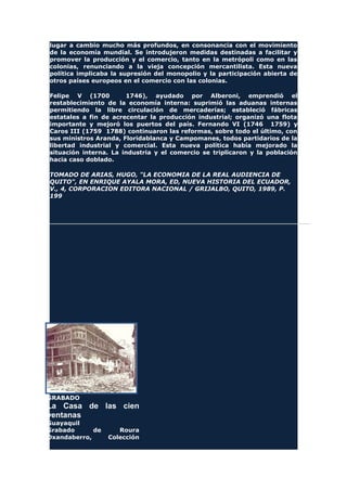 lugar a cambio mucho más profundos, en consonancia con el movimiento
de la economía mundial. Se introdujeron medidas destinadas a facilitar y
promover la producción y el comercio, tanto en la metrópoli como en las
colonias, renunciando a la vieja concepción mercantilista. Esta nueva
política implicaba la supresión del monopolio y la participación abierta de
otros países europeos en el comercio con las colonias.
Felipe V (1700 1746), ayudado por Alberoni, emprendió el
restablecimiento de la economía interna: suprimió las aduanas internas
permitiendo la libre circulación de mercaderías; estableció fábricas
estatales a fin de acrecentar la producción industrial; organizó una flota
importante y mejoró los puertos del país. Fernando VI (1746 1759) y
Caros III (1759 1788) continuaron las reformas, sobre todo el último, con
sus ministros Aranda, Floridablanca y Campomanes, todos partidarios de la
libertad industrial y comercial. Esta nueva política había mejorado la
situación interna. La industria y el comercio se triplicaron y la población
hacia caso doblado.
TOMADO DE ARIAS, HUGO, "LA ECONOMIA DE LA REAL AUDIENCIA DE
QUITO", EN ENRIQUE AYALA MORA, ED, NUEVA HISTORIA DEL ECUADOR,
V., 4, CORPORACION EDITORA NACIONAL / GRIJALBO, QUITO, 1989, P.
199
GRABADO
La Casa de las cien
ventanas
Guayaquil
Grabado de Roura
Oxandaberro, Colección
 