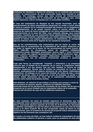 artefactos de obsidiana y tiestos de cerámica, en un contexto que parecía
"probar" la supervivencia de este proboscidio hasta bien entrada la era
cristiana. Sin embargo, parece que hubo errores de interpretación
geológica y estratigráfica en la evaluación de los hallazgos que, como
podría esperarse, fueron rechazados por la comunidad científica.
El caso del mastodonte de Alangasí es hoy asunto terminado, pero el
descubrimiento de sitios arqueológicos tempranos ha vuelto a poner sobre
la mesa la cuestión de la contemporaneidad del hombre con la megafauna.
Lamentablemente, no se puede avanzar sobre el asunto debido a la
ausencia de restos de fauna extinguida en los sitios paleoindios conocidos,
particularmente en la zona del Ilaló, cuyo subsuelo alberga, para mayor
confusión, muestras de una importante fauna pleistocénica. Sin embargo,
investigaciones recientes realizadas por una misión paleontológica italiana
señalan al menos una especie pleistocénica, el mastodonte, se extinguió
algunos milenios antes de la llegada de los cazadores tempranos.
Una de las contribuciones más importantes que ha hecho la cueva de
Chobshi para la comprensión de la subsistencia del cazador temprano es,
sin duda, el registro de la fauna. En las excavaciones de Lynch (Lynch y
Pollck 1981:98) se recuperaron restos de zarigüeya (Didelphis
albiventris),conejo (Silvilagus brasiiensis), puerco espín o erizo (Coendu
bicolor), sacha cuy (Agouti taczanowskii), perro (Canis familiaris), tapir o
danta (Tapirus pinchque), venados (Odocoileus virginianus y Pudu
mephistopheles), oso de anteojos (Tremarctos ornatus) y perdices
(Tinamidae).
Toda esta fauna es considerada "reciente" u holocénica y su presencia
indicaría que, el tiempo de la ocupación de la cueva, la megafauna había
desaparecido o era tan escasa, que era más rentable la cacería de las
especies modernas. Parece que el énfasis se concentró en la caza del
venado, particularmente la especie paramuna de cola blanca (Odocoileus
virginianus). El hallazgo en la cueva del Chobshi de restos de esta y otras
especias de altura, como el sacha cuy, el oso de anteojos, la perdiz y el
conejo, habla claramente en favor de la explotación sistemática del
páramo como fuente de proteína animal.
Vale destacar, en relación el oso andino y la danta, que aunque a veces se
los encuentra en páramo abierto, prefieren los hábitats boscosos,
particularmente de los estribaciones orientales de los Andes. De ahí que su
presencia en la cueva Chobshi sea un importante indicio de la extensión
máxima del territorio de caza de los habitantes tempranos.
En este contexto, los sitios de Cubilán adquieren la dimensión que les
corresponde como campamentos provisionales para la caza de animales de
altura, incluyendo algunas especies de la Ceja de la Montaña. Su ubicación
es, además, estratégica ya que los sitios se encuentran en una ruta de fácil
acceso a la selva tropical. No se han recuperado restos de fauna en las
excavaciones, pero la presencia de puntas de proyectil indica claramente el
objetivo de los humanos que acamparon allí.
En cuanto a la zona del Ilaló, no hay todavía evidencia arqueológica de que
los paleoindios subieron al páramo a cazar, pero su presencia en este piso
 