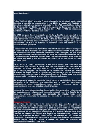 Carlos Fernández.
Felipe V (1700 1746) otorgó a Francia el derecho de introducir esclavos en
América a cambio de mercancías, y en 1713, a través del Tratado e
Utrecht, se otorgó este derecho a Inglaterra. En 1728 se estableció la Casa
de Contratación en Cádiz y se creó la Compañía de Comercio. Más tarde,
Fernando Vas (1746 1759) y Carlos III (1759 1788) se mostraron
también partidarios del libre comercio.
En 1765 se puso fin al monopolio de Cádiz y Sevilla y se autorizó a las
puertos de Barcelona, Santander, Coruña, Málaga, Alicante, Cartagena y
Gijón comerciar con América. En 1778, a través de la "Pragmática de libre
comercio", se amplio esta posibilidad a trece puertos españoles y veinte
americanos. En 1797 se autorizó el comercio entre las colonias y los
Estados Unidos y Francia.
La reducción del comercio de textiles y la introducción de efectos europeos
al territorio de la Audiencia de Quito, afectaron directamente a los centros
de producción de estos artículos conocidos como "obrajes", lo que trajo
como resultado el cierre de muchos de ellos. El comercio de textiles hacia
el polo minero de Potosí se liquidó, pero continuó articulado a los espacios
del norte del Perú y del Virreinato de Santa Fe, lo que evitó la crisis
obrajera total.
Entre 1779 y 1783 ingresaron 4'313.516,6 pesos por concepto de
exportación de textiles al norte, con un crecimiento del 142.14% en
relación con 1700 (Marchán: 1989:257). La articulación con el espacio
norte estuvo también en función de la producción minera de Nueva
Granada. De igual forma, la producción agropecuaria de las haciendas
encontró mercado para sus productos agrícolas en la Costa, cuya economía
se encontraba reactivada gracias a la producción del cacao.
Sin embargo, a pesar del comercio con el norte, la cantidad del dinero que
ingresaba a la Audiencia era reducida, por lo que las autoridades
establecieron otros mecanismos para generar recursos, como el
incremento del cobro de tributos a los indígenas.
La suma de estas circunstancias: importación de mercancías, reducción de
las exportaciones, reducción del comercio regional y envió a España de la
masa de dinero recaudado por concepto de tributo, trajo como
consecuencia inmediata la escasez de moneda en el espacio colonial
quiteño.
Causas de la crisis
La libertad de comercio y la competencia que significó para las
manufacturas textiles la introducción de efectos extranjeros: Los textiles
de Quito eran de inferior calidad y para su producción se empleaban
técnicas poco rentables, se trabajaba en telares de mano y, sobre todo, los
trabajadores en los obrajes se conseguían a la fuerza a través de la mita.
También el sistema de obrajes fue objeto de transformación, cuando en
1704 se suprimió la mita como forma de trabajo en los obras de
comunidad, se los clausuró y pasaron a mano de particulares. Este proceso
generó rentas para la Corona a través del pago de licencias de
funcionamiento (Terán: 1989: 270).
 