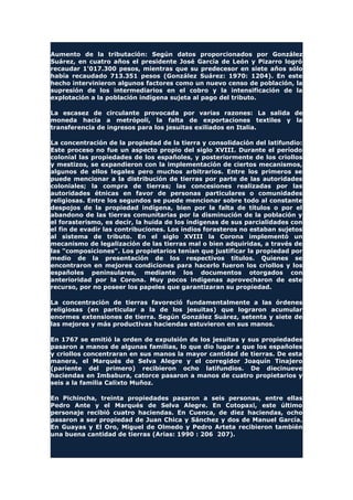 Aumento de la tributación: Según datos proporcionados por González
Suárez, en cuatro años el presidente José García de León y Pizarro logró
recaudar 1'017.300 pesos, mientras que su predecesor en siete años sólo
había recaudado 713.351 pesos (González Suárez: 1970: 1204). En este
hecho intervinieron algunos factores como un nuevo censo de población, la
supresión de los intermediarios en el cobro y la intensificación de la
explotación a la población indígena sujeta al pago del tributo.
La escasez de circulante provocada por varias razones: La salida de
moneda hacia a metrópoli, la falta de exportaciones textiles y la
transferencia de ingresos para los jesuitas exiliados en Italia.
La concentración de la propiedad de la tierra y consolidación del latifundio:
Este proceso no fue un aspecto propio del siglo XVIII. Durante el período
colonial las propiedades de los españoles, y posteriormente de los criollos
y mestizos, se expandieron con la implementación de ciertos mecanismos,
algunos de ellos legales pero muchos arbitrarios. Entre los primeros se
puede mencionar a la distribución de tierras por parte de las autoridades
coloniales; la compra de tierras; las concesiones realizadas por las
autoridades étnicas en favor de personas particulares o comunidades
religiosas. Entre los segundos se puede mencionar sobre todo al constante
despojos de la propiedad indígena, bien por la falta de títulos o por el
abandono de las tierras comunitarias por la disminución de la población y
el forasterismo, es decir, la huida de los indígenas de sus parcialidades con
el fin de evadir las contribuciones. Los indios forasteros no estaban sujetos
al sistema de tributo. En el siglo XVIII la Corona implementó un
mecanismo de legalización de las tierras mal o bien adquiridas, a través de
las "composiciones". Los propietarios tenían que justificar la propiedad por
medio de la presentación de los respectivos títulos. Quienes se
encontraron en mejores condiciones para hacerlo fueron los criollos y los
españoles peninsulares, mediante los documentos otorgados con
anterioridad por la Corona. Muy pocos indígenas aprovecharon de este
recurso, por no poseer los papeles que garantizaran su propiedad.
La concentración de tierras favoreció fundamentalmente a las órdenes
religiosas (en particular a la de los jesuitas) que lograron acumular
enormes extensiones de tierra. Según González Suárez, setenta y siete de
las mejores y más productivas haciendas estuvieron en sus manos.
En 1767 se emitió la orden de expulsión de los jesuitas y sus propiedades
pasaron a manos de algunas familias, lo que dio lugar a que los españoles
y criollos concentraran en sus manos la mayor cantidad de tierras. De esta
manera, el Marqués de Selva Alegre y el corregidor Joaquín Tinajero
(pariente del primero) recibieron ocho latifundios. De diecinueve
haciendas en Imbabura, catorce pasaron a manos de cuatro propietarios y
seis a la familia Calixto Muñoz.
En Pichincha, treinta propiedades pasaron a seis personas, entre ellas
Pedro Ante y el Marqués de Selva Alegre. En Cotopaxi, este último
personaje recibió cuatro haciendas. En Cuenca, de diez haciendas, ocho
pasaron a ser propiedad de Juan Chica y Sánchez y dos de Manuel García.
En Guayas y El Oro, Miguel de Olmedo y Pedro Arteta recibieron también
una buena cantidad de tierras (Arias: 1990 : 206 207).
 