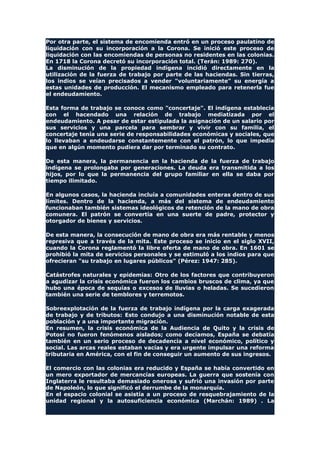 Por otra parte, el sistema de encomienda entró en un proceso paulatino de
liquidación con su incorporación a la Corona. Se inició este proceso de
liquidación con las encomiendas de personas no residentes en las colonias.
En 1718 la Corona decretó su incorporación total. (Terán: 1989: 270).
La disminución de la propiedad indígena incidió directamente en la
utilización de la fuerza de trabajo por parte de las haciendas. Sin tierras,
los indios se veían precisados a vender "voluntariamente" su energía a
estas unidades de producción. El mecanismo empleado para retenerla fue
el endeudamiento.
Esta forma de trabajo se conoce como "concertaje". El indígena establecía
con el hacendado una relación de trabajo mediatizada por el
endeudamiento. A pesar de estar estipulada la asignación de un salario por
sus servicios y una parcela para sembrar y vivir con su familia, el
concertaje tenía una serie de responsabilidades económicas y sociales, que
lo llevaban a endeudarse constantemente con el patrón, lo que impedía
que en algún momento pudiera dar por terminado su contrato.
De esta manera, la permanencia en la hacienda de la fuerza de trabajo
indígena se prolongaba por generaciones. La deuda era transmitida a los
hijos, por lo que la permanencia del grupo familiar en ella se daba por
tiempo ilimitado.
En algunos casos, la hacienda incluía a comunidades enteras dentro de sus
límites. Dentro de la hacienda, a más del sistema de endeudamiento
funcionaban también sistemas ideológicos de retención de la mano de obra
comunera. El patrón se convertía en una suerte de padre, protector y
otorgador de bienes y servicios.
De esta manera, la consecución de mano de obra era más rentable y menos
represiva que a través de la mita. Este proceso se inicio en el siglo XVII,
cuando la Corona reglamentó la libre oferta de mano de obra. En 1601 se
prohibió la mita de servicios personales y se estimuló a los indios para que
ofrecieran "su trabajo en lugares públicos" (Pérez: 1947: 285).
Catástrofes naturales y epidemias: Otro de los factores que contribuyeron
a agudizar la crisis económica fueron los cambios bruscos de clima, ya que
hubo una época de sequías o excesos de lluvias o heladas. Se sucedieron
también una serie de temblores y terremotos.
Sobreexplotación de la fuerza de trabajo indígena por la carga exagerada
de trabajo y de tributos: Esto condujo a una disminución notable de esta
población y a una importante migración.
En resumen, la crisis económica de la Audiencia de Quito y la crisis de
Potosí no fueron fenómenos aislados; como decíamos, España se debatía
también en un serio proceso de decadencia a nivel económico, político y
social. Las arcas reales estaban vacías y era urgente impulsar una reforma
tributaria en América, con el fin de conseguir un aumento de sus ingresos.
El comercio con las colonias era reducido y España se había convertido en
un mero exportador de mercancías europeas. La guerra que sostenía con
Inglaterra le resultaba demasiado onerosa y sufrió una invasión por parte
de Napoleón, lo que significó el derrumbe de la monarquía.
En el espacio colonial se asistía a un proceso de resquebrajamiento de la
unidad regional y la autosuficiencia económica (Marchán: 1989) . La
 