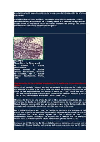 producción textil experimentó un duro golpe con la introducción de efectos
europeos.
A nivel de los sectores sociales, se fortalecieron ciertos sectores criollos
(comerciantes y hacendados de la costa) frente a la pérdida de legitimidad
de la Corona. La inquietud social no se hizo esperar y se produjo una ola de
movimientos urbanos y rebeliones indígenas.
GRABADO
El astillero de Guayaquil
De acuerdo a Roura
Oxandaberro
Gráfico tomado de Salvat
Editores Ecuatoriana, Historia
del Ecuador, Vol. 4, Salvat
Editores Ecuatoriana, Quito,
1988.
Reorientación de la actividad económica de la audiencia: La producción de
cacao
Mientras el espacio colonial serrano atravesaba un proceso de crisis y de
decadencia económica, la costa vivía una etapa de prosperidad gracias al
auge de las exportaciones del cacao a partir de 1765. Entre ese año y
1780, las exportaciones se duplicaron respecto del período anterior y entre
1780 y 1810 se volvieron a duplicar (Arias: 1989: 217).
Mientras la Sierra se vio afectada por el libre comercio impulsado por los
Borbones, la Costa se benefició de la legalización de su comercio con
Nueva España, intercambio que ya existía, pero por la vía del contrabando,
en razón del monopolio comercial ejercido por Lima y Caracas.
De la misma manera, en 1774, se redujeron los derechos aduaneros del
8% al 5%. A pesar de las constantes trabas impuestas por Lima y Caracas
al comercio del cacao, entre agosto de 1779 y enero de 1782, se
incrementó: desde Guayaquil se exportaron a México 69.751 fanegas
contra las 12.268 fanegas del cacao venezolano (Arias: 1989: 218).
En junio de 1789, Carlos IV liberó totalmente el comercio de cacao entre
Guayaquil y Nueva España. La bonanza del cacao empezó a ver su fin hacia
 