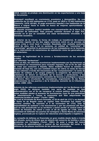 1810, cuando se produjo una disminución en las exportaciones y una baja
en los precios.
Guayaquil manifestó un crecimiento económico y demográfico. De una
población de 22.445 habitantes en 1775, pasó en 1825 a 72.492 habitantes
(Hamerly; 1976: 83-84). El auge económico impulsó a los habitantes de la
Sierra a migrar hacia la Costa en busca de mejores oportunidades y
remuneraciones.
El repunte cacaotero implicó también una concentración de la tierra y la
formación de latifundios. Este proceso continúo durante el siglo XIX,
período en el que se consolidó una clase terrateniente vinculada a la
hacienda cacaotera.
Al interior de la misma, la forma de trabajo se transformó. El sistema
esclavista vigente en los dos siglos anteriores entró en un proceso de
franca crisis a nivel local y mundial. Resultaba más rentable contratar
mano de obra, aun a los ex esclavos, en calidad de "conciertos". El
"concertaje" garantizó la permanencia de los trabajadores en la hacienda,
sin la intervención de mecanismos de explotación como los generados por
el esclavismo.
Pérdida de legitimidad de la corona y fortalecimiento de los sectores
criollos
Las reformas "borbonicas"
Como se dijo, las reformas económicas implementadas por los Borbones se
convirtieron en mecanismos para recaudar ingresos, con el fin de salir de
la crisis que consumía a España. Estas medidas fueron la emisión de
moneda de baja ley, con una cantidad mayor de cobre; la venta de tierras
en las colonias a través del mecanismo de las "composiciones"; la venta de
títulos de nobleza y de cargos públicos; la exigencia de donaciones y
préstamos de dinero en beneficio de la Corona, a particulares, a las
ciudades ya las corporaciones; concesión de favores y privilegios a cambio
de dinero; libre circulación de mercaderías, organización de las flotas,
mejoramiento de los puertos y de la industria; aumento de la tributación
(Arias: 1989: 199).
Además de las reformas económicas implementadas por los Borbones en el
siglo XVIII, se dictaron también una serie de medidas de tipo
administrativo con el fin de recuperar el control político colonial. Entre
estas medidas estaba el aumento de funcionarios, cuyo fin era centralizar
la administración y "frenar la autonomía que iban adquiriendo las
instancias locales de poder" (Terán: 1984).
Se creó el Virreinato de Nueva Granada, el 29 de abril de 1717 y se designó
a Santa Fe de Bogotá como su capital. Este Virreinato fue objeto de
muchos cambios. Se suprimió el 5 de noviembre de 1723, ante la
imposibilidad de sostener a los funcionarios y por las presiones del Perú,
que se veía perjudicado en su territorio y temía perder el control sobre el
Istmo de Panamá. Se volvió a crear el 20 de agosto de 1739, ante la
necesidad de defender los puertos de Cartagena y Santa Marta de amenaza
inglesa, provocada por la ruptura de relaciones entre España e Inglaterra.
La campaña de defensa se financiaba en gran medida desde Quito a través
del situado, suma de dinero que se obtenía del comercio de textiles y otros
productos con Cartagena (Terán: 1984). Se puso a cargo del nuevo
Virreinato la administración y control de las provincias del norte y la
defensa de las plazas marítimas de las potencias extranjeras.
 