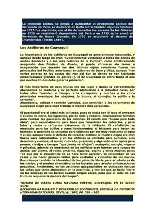 La intención política se dirigía a quebrantar el predominio político del
Virreinato del Perú. La Audiencia de Quito sufrió también algunos cambios:
en 1717 fue suprimida, con el fin de remediar los excesos de los Oidores;
en 1720 se restableció dependiente del Perú y en 1735 se la anexó al
Virreinato de Nueva Granada. En 1780 se estableció el sistema de
Intendencias (Terán: 1984).
Los Astilleros de Guayaquil
La importancia de los astilleros de Guayaquil es generalmente reconocida, y
aunque desde luego no eran "superiormente ventajosa a todos los demás de
ambas Américas y a los más célebres de la Europa", como enfáticamente
aseguraba don Dionisio de Alsedo, sí puede afirmarse sin temor a
exageración que durante los dos últimos siglos coloniales fueron los
principales del Pacífico americano: en palabras de Juan y Ulloa, aunque "hay
varios parajes en las costas del Mar del Sur en donde se han fabricado
embarcaciones grandes de gavias (), el de Guayaquil es entre todos el que
por muchos títulos debe gozar la primacía".
El más importante de esos títulos era sin lugar a dudas la extraordinaria
abundancia de maderas y su perfecta adecuación a la industria naval, por
todas ellas "resisten el tiempo, a la corrupción, y muchas a los cinco
principales enemigos: los abejones, la broma, el comején, la polilla y la
carcoma".
Abundancia, calidad y también variedad, que permitían a los carpinteros de
Guayaquil elegir para cada trabajo la madera más apropiada.
El guachapelí era el árbol más utilizado, pues se hacía con él todo el armazón
y cuerpo de navío, las ligazones, pie de roda y codaste, empleándose también
para realizar las gualderas de los cañones. El canelo era "bueno para toda
obra", pero especialmente para baos que consoliden las cubiertas, y para
latas y cintas o refuerzos exteriores de la tablazón. El cañafístolo se
empleaba para las quillas y otros fundamentos; el bálsamo para hacer las
bombas; el pechiche se utilizaba para tablones por ser muy resistente al agua
y al sol, aunque tenía el defecto de levantar astillas; la madera negra era muy
buena para cabrestantes, y en los edificios se utilizaba para puntales, pies
derechos y riostras; el moral, colorado, guayacán y algarrobo eran aptos para
pernos, clavijas y tarugos "que jamás se aflojan"; matapalo, mangle, níspero
y piñuelas, además de emplearse en los edificios eran buenos para juegos de
armas; por último, el roble, amarillo, figueroa, espino y otros muchos palos
"de que por la abundancia no se hace tanto aprecio", se empleaban en las
casas y en hacer gruesas tablas para costados y cubiertas de los navíos.
Recordemos también la idoneidad de los palos de María para arboladuras de
los navíos, y el empleo alternativo de los laureles para arbolar embarcaciones
pequeñas. Finalmente, en los astilleros guayaquileños se utilizaban incluso
las cañas que tanto abundaban en la provincia, y con las que se hacía "forro
en las bodegas de los barcos cuando cargan cacao, para que el calor de ese
fruto no requeme la madera del buque".
TOMADO DE MARIA LUISA MAVIANA CUETOS, GUAYAQUIL EN EL SIGLO
XVIII.
RECURSOS NATURALES Y DESARROLLO ECONOMICO, ESCUELA DE ESTUDIOS
HISPANOAMERICANOS, SEVILLA, 1987, PP. 261 - 262
 