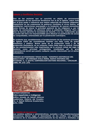 Iglesia y Conflictos Sociales
Uno de los sectores que se convirtió en objeto de permanente
preocupación de los monarcas borbónicos fue el de la Iglesia, sobre todo
por el gran poder e influencia que habían adquirido las órdenes religiosas.
Justamente en las ordenanzas de gobierno remitidas al virrey Eslava, se
establecían restricciones expresadas a la fundación de nuevos conventos,
como formas de atacar la actividad pastoral de los religiosos y, por lo
tanto, de menoscabar su influencia sobre la población indígena. Pero si
bien la Corona advertía la necesidad de hacerlo, a la vez, comprendía que
la acción del clero era imprescindible para efectuar la pacificación de zonas
no conquistadas, amenazadas por la penetración extranjera.
Es evidente que, paralelamente al fortalecimiento de los sectores privados,
la Iglesia había ido consolidando también una falta cuota de poder
económico y político. Buena parte de la producción textil y de la
producción hacendaria, en su conjunto, había caído bajo su control. Varios
de los acontecimientos más importantes de la primera mitad del siglo la
tuvieron como principal protagonista, revelándose así la gran
trascendencia social que poseía cualquier asunto relacionado con el sector
eclesiástico.
TOMADO DE ROSEMARIE TERAN NAJAS. "SINOPSIS HISTORICAS DEL
SIGLO XVIII", EN ENRIQUE AYALA MORA, NUEVA HISTORIA DEL
ECUADOR, V., 4, QUITO, CORPORACION EDITORA NACIONAL / GRIJALBP,
1989, PP. 273 274.
ENFRENTAMIENTOS
Entre españoles e indígenas
Gráfico tomado de Salvat Editores
Ecuatoriana, Historia del Ecuador,
Vol. 4, Salvat Editores Ecuatoriana,
Quito, 1988.
La rebelión de los estancos
Los cambios políticos y administrativos, sumados a las transformaciones
económicas, dieron lugar al descontento de los criollos. Los criollos,
herederos de la mentalidad aristocratizante de los blancos y limitados en
 