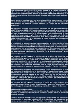 sus actividades económicas, al no poder dedicarse al trabajo manual y a
otras tareas consideradas como indignas, formaron parte de los dos grupos
sociales: los terratenientes, dueños de grandes extensiones de tierras, y a
la burocracia colonial de menor rango, sin poder político y pauperizada por
la crisis.
Estos sectores manifestaron una gran disposición a levantarse en contra
de la Corona (Quintero: 1991: 9 y ss). Sin embargo, en el movimiento de
descontento, los criollos tuvieron también en apoyo de los sectores
populares.
La estructura de poder se organizaba e acuerdo con un "sistema triangular
débil" (Fontana: 1989:173), conformado por la monarquía y su burocracia
en América, la oligarquía española (nobleza terrateniente). Estos sectores
sociales locales prescindían de la monarquía en el ordenamiento de la vida
económica según sus propios intereses. Las reformas que los Borbones
implementaron intentaban solucionar este debilitamiento del poder. Las
oligarquías locales se vieron obligadas a ceder parte de sus ingresos al
Estado (Fontana: 1989:173).
A nivel local, el antagonismo se manifestaba con la conformación de dos
grupos con intereses divergentes: el primero giraba en torno a lo intereses
locales representados por el Ayuntamiento y el segundo, al poder colonial,
representado por la Audiencia. Los representantes del poder real tenían en
sus manos una serie de poderes y privilegios y prontamente se enriquecían
en América lo que predispuso en su contra a la aristocracia criolla y a los
sectores populares.
La rebelión de los Estancos o de los barrios de Quito de 1765 fue un
enfrentamiento que puso en evidencia la pugna existente entre estos
sectores sociales y los demás que se encontraban excluidos del manejo
político y económico. Por otra parte, "el propósito de los sublevados habría
sido el de retomar la práctica de un gobierno descentralizado, heredado de
los Austria y los primeros Borbones, con la cuota de participación que
tenían los sectores locales en las decisiones estatales" (Terán: 1989:286).
La rebelión tuvo origen en una ordenanza de Felipe V por medio de la cual
se estatizaba la producción y la distribución de aguardiente, cuya venta
libre había sido establecida en 1738. Luego de esta rebelión, los criollos
consiguieron algunos puntos a su favor (abolición de los estancos y
aduanas, indulto y amnistía a los rebeldes, elección de jefes barriales
criollos). Este hecho fortaleció el poder de los criollos en detrimento del
poder colonial ya debilitado.
La rebelión de los estancos constituye el inicio del largo conflicto que
desembocaría en el movimiento de autonomía y años más tarde (1809) en
las luchas por la independencia política y económica respecto de España.
Las sublevaciones indígenas
La población indígena manifestó también su descontento por los malos
tratos y la sobrexplotación de la que había sido víctima desde el inicio del
sistema colonial.
Además de estas circunstancias, vio agravarse su situación con las nuevas
disposiciones y medidas económicas, principalmente la realización de
censos y numeraciones de la población y la exigencia del pago de la
 