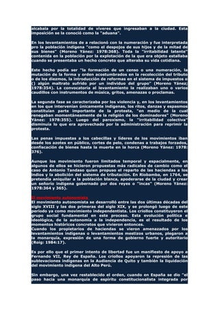 alcabala por la totalidad de víveres que ingresaban a la ciudad. Esta
imposición se la conoció como la "aduana".
En los levantamientos de a relacionó con la numeración y fue interpretada
pro la población indígena "como el despojos de sus hijos y de la mitad de
sus bienes" (Moreno Yánez: 1978:368). Toda la "irritabilidad latente"
contenida en la población por la explotación de la que era objeto estallaba
cuando se presentaba un hecho concreto que alteraba su vida cotidiana.
Este hecho podía ser "la formación de un censo o una numeración, la
mutación de la forma y orden acostumbrados en la recolección del tributo
o de los diezmos, la introducción de reformas en el sistema de impuestos o
() algún maltrato sufrido por un individuo del grupo" (Moreno Yánez;
1978:354). La convocatoria al levantamiento la realizaban uno o varios
caudillos con instrumentos de música, gritos, amenazas o proclamas.
La segunda fase se caracterizaba por los violencia y, en los levantamientos
en los que intervenían únicamente indígenas, los ritos, danzas y espasmos
constituían parte importante de la protesta, "en medio de la cual
renegaban momentáneamente de la religión de los dominadores" (Moreno
Yánez: 1978:355). Luego del paroxismo, la "irritabilidad colectiva"
disminuía lo que era aprovechado por la administración para reprimir la
protesta.
Las penas impuestas a los cabecillas y líderes de los movimientos iban
desde los azotes en público, cortes de pelo, condenas a trabajos forzados,
confiscación de bienes hasta la muerte en la horca (Moreno Yánez: 1978:
376).
Aunque los movimiento fueron limitados temporal y espacialmente, en
algunos de ellos se hicieron propuestas más radicales de cambio como el
caso de Antonio Tandaso quien propuso el reparto de las haciendas a los
indios y la abolición del sistema de tributación. En Riobamba, en 1764, se
pretendía aniquilar a la población blanca, apoderarse de la ciudad y crear
un señorío indígena gobernado por dos reyes o "incas" (Moreno Yánez:
1978:364 y 365).
El movimiento autonomista
El movimiento autonomista se desarrolló entre las dos últimas décadas del
siglo XVIII y las dos primeras del siglo XIX, y se prolongó luego de este
período ya como movimiento independentista. Los criollos constituyeron el
grupo social fundamental en este proceso. Esta evolución política e
ideológica, de la autonomía a la independencia, es el resultado de los
momentos históricos concretos que vivieron entonces.
Cuando los propietarios de haciendas se vieron amenazados por los
levantamientos indígenas o levantamientos mestizos urbanos, plegaron a
la monarquía, expresión de una forma de gobierno fuerte y autoritario
(Roig: 1984:17).
Es por ello que el primer intento de libertad fue un manifiesto de apoyo a
Fernando VII, Rey de España. Los criollos apoyaron la represión de las
sublevaciones indígenas en la Audiencia de Quito y también la liquidación
del movimiento indígena del Alto Perú.
Sin embargo, una vez restablecido el orden, cuando en España se dio "el
paso hacia una monarquía de espíritu constitucionalista integrada por
 