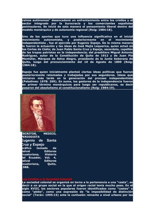 reinos autónomos" desencadenó un enfrentamiento entre los criollos y el
sector integrado por la burocracia y los comerciantes españoles
peninsulares. Se inició de esta manera el pensamiento liberal dentro del
modelo monárquico y de autonomía regional (Roig: 1984:18).
Uno de los aportes que tuvo una influencia significativa en el inicial
movimiento autonomista, y posteriormente en el movimiento
independentista , fue el ejercido por Eugenio Espejo. De la misma manera
lo fueron la actuación y las ideas de José Mejía Lequerica, quien actuó en
las Cortes de Cádiz; de Juan Pablo Santa Cruz y Espejo, sacerdote, capellán
de las tropas patriotas en la independencia; del presbítero Miguel Antonio
Rodríguez, autor de la Constitución de Quito de 1912 y de Juan Pío
Montúfar, Márques de Selva Alegre, presidente de la Junta Soberana de
Quito, luego del pronunciamiento del 10 de Agosto de 1809 (Roig:
1984:18).
Espejo fue quien inicialmente planteó ciertas ideas políticas que fueron
posteriormente retomadas y trabajadas por sus seguidores. Ideas que
iniciaron más tarde en la generación del proceso independentista
(Paladines: 1978: 209). En suma, los gestores de la independencia fueron
en primer término monárquicos para luego ser republicanos, es decir
pasaron del absolutismo al constitucionalismo (Roig: 1984:19).
ESCRITOR, MEDICO,
PERIODISTA
Eugenio de Santa
Cruz y Espejo
Gráfico tomado de
Salvat Editores
Ecuatoriana, Historia
del Ecuador, Vol. 4,
Salvat Editores
Ecuatoriana, Quito,
1988.
Los Criollos y la Sociedad Colonial
La sociedad colonial se organizó en torno a la pertenencia a una "casta", es
decir a un grupo social en la que el origen racial tenía mucho peso. En el
siglo XVIII, los sectores populares fueron identificados como "castas" o
como "plebe", como una expresión de "la imposibilidad de distinción
social" (Terán: 1995:15) ante la confusión reinante a nivel urbano por las
 