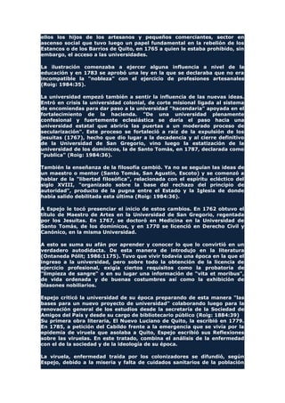 ellos los hijos de los artesanos y pequeños comerciantes, sector en
ascenso social que tuvo luego un papel fundamental en la rebelión de los
Estancos o de los Barrios de Quito, en 1765 a quien le estaba prohibido, sin
embargo, el acceso a las universidades.
La ilustración comenzaba a ejercer alguna influencia a nivel de la
educación y en 1783 se aprobó una ley en la que se declaraba que no era
incompatible la "nobleza" con el ejercicio de profesiones artesanales
(Roig: 1984:35).
La universidad empezó también a sentir la influencia de las nuevas ideas.
Entró en crisis la universidad colonial, de corte misional ligada al sistema
de encomiendas para dar paso a la universidad "hacendaria" apoyada en el
fortalecimiento de la hacienda. "De una universidad plenamente
confesional y fuertemente eclesiástica se daría el paso hacia una
universidad estatal que abriría las puertas a un moderado proceso de
secularización". Este proceso se fortaleció a raíz de la expulsión de los
jesuitas (1767), hecho que dio lugar a la decadencia y al cierre definitivo
de la Universidad de San Gregorio, vino luego la estatización de la
universidad de los dominicos, la de Santo Tomás, en 1787, declarada como
"publica" (Roig: 1984:36).
También la enseñanza de la filosofía cambió. Ya no se seguían las ideas de
un maestro o mentor (Santo Tomás, San Agustín, Escoto) y se comenzó a
hablar de la "libertad filosófica", relacionada con el espíritu ecléctico del
siglo XVIII, "organizado sobre la base del rechazo del principio de
autoridad", producto de la pugna entre el Estado y la Iglesia de donde
había salido debilitada esta última (Roig: 1984:36).
A Espejo le tocó presenciar el inicio de estos cambios. En 1762 obtuvo el
título de Maestro de Artes en la Universidad de San Gregorio, regentada
por los Jesuitas. En 1767, se doctoró en Medicina en la Universidad de
Santo Tomás, de los dominicos, y en 1770 se licenció en Derecho Civil y
Canónico, en la misma Universidad.
A esto se suma su afán por aprender y conocer lo que lo convirtió en un
verdadero autodidacta. De esta manera de introdujo en la literatura
(Ontaneda Pólit; 1986:1175). Tuvo que vivir todavía una época en la que el
ingreso a la universidad, pero sobre todo la obtención de la licencia de
ejercicio profesional, exigía ciertos requisitos como la probatoria de
"limpieza de sangre" o en su lugar una información de "vita et moribus",
de vida ordenada y de buenas costumbres así como la exhibición de
blasones nobiliarios.
Espejo criticó la universidad de su época preparando de esta manera "las
bases para un nuevo proyecto de universidad" colaborando luego para la
renovación general de los estudios desde la secretaría de la Sociedad de
Amigos del País y desde su cargo de bibliotecario público (Roig: 1884:39)
Su primera obra literaria, El Nuevo Luciano de Quito, la escribió en 1779.
En 1785, a petición del Cabildo frente a la emergencia que se vivía por la
epidemia de viruela que asolaba a Quito, Espejo escribió sus Reflexiones
sobre las viruelas. En este tratado, combina el análisis de la enfermedad
con el de la sociedad y de la ideología de su época.
La viruela, enfermedad traída por los colonizadores se difundió, según
Espejo, debido a la miseria y falta de cuidados sanitarios de la población
 