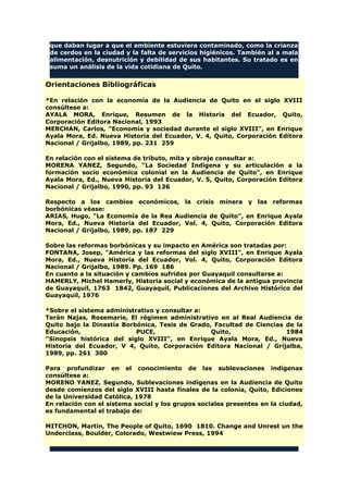 que daban lugar a que el ambiente estuviera contaminado, como la crianza
de cerdos en la ciudad y la falta de servicios higiénicos. También al a mala
alimentación, desnutrición y debilidad de sus habitantes. Su tratado es en
suma un análisis de la vida cotidiana de Quito.
Orientaciones Bibliográficas
*En relación con la economía de la Audiencia de Quito en el siglo XVIII
consúltese a:
AYALA MORA, Enrique, Resumen de la Historia del Ecuador, Quito,
Corporación Editora Nacional, 1993
MERCHAN, Carlos, "Economía y sociedad durante el siglo XVIII", en Enrique
Ayala Mora, Ed. Nueva Historia del Ecuador, V. 4, Quito, Corporación Editora
Nacional / Grijalbo, 1989, pp. 231 259
En relación con el sistema de tributo, mita y obraje consultar a:
MORENA YANEZ, Segundo, "La Sociedad Indígena y su articulación a la
formación socio económica colonial en la Audiencia de Quito", en Enrique
Ayala Mora, Ed., Nueva Historia del Ecuador, V. 5, Quito, Corporación Editora
Nacional / Grijalbo, 1990, pp. 93 136
Respecto a los cambios económicos, la crisis minera y las reformas
borbónicas véase:
ARIAS, Hugo, "La Economía de la Rea Audiencia de Quito", en Enrique Ayala
Mora, Ed., Nueva Historia del Ecuador, Vol. 4, Quito, Corporación Editora
Nacional / Grijalbo, 1989, pp. 187 229
Sobre las reformas borbónicas y su impacto en América son tratadas por:
FONTANA, Josep, "América y las reformas del siglo XVIII", en Enrique Ayala
Mora, Ed., Nueva Historia del Ecuador, Vol. 4, Quito, Corporación Editora
Nacional / Grijalbo, 1989. Pp. 169 186
En cuanto a la situación y cambios sufridos por Guayaquil consultarse a:
HAMERLY, Michel Hamerly, Historia social y económica de la antigua provincia
de Guayaquil, 1763 1842, Guayaquil, Publicaciones del Archivo Histórico del
Guayaquil, 1976
*Sobre el sistema administrativo y consultar a:
Terán Najas, Rosemarie, El régimen administrativo en al Real Audiencia de
Quito bajo la Dinastía Borbónica, Tesis de Grado, Facultad de Ciencias de la
Educación, PUCE, Quito, 1984
"Sinopsis histórica del siglo XVIII", en Enrique Ayala Mora, Ed., Nueva
Historia del Ecuador, V 4, Quito, Corporación Editora Nacional / Grijalba,
1989, pp. 261 300
Para profundizar en el conocimiento de las sublevaciones indígenas
consúltese a:
MORENO YANEZ, Segundo, Sublevaciones indígenas en la Audiencia de Quito
desde comienzos del siglo XVIII hasta finales de la colonia, Quito, Ediciones
de la Universidad Católica, 1978
En relación con el sistema social y los grupos sociales presentes en la ciudad,
es fundamental el trabajo de:
MITCHON, Martín, The People of Quito, 1690 1810. Change and Unrest un the
Underclass, Boulder, Colorado, Westwiew Press, 1994
 