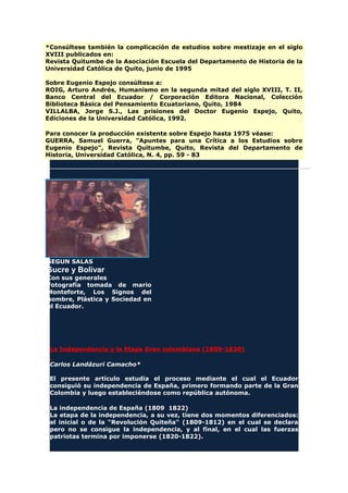 *Consúltese también la complicación de estudios sobre mestizaje en el siglo
XVIII publicados en:
Revista Quitumbe de la Asociación Escuela del Departamento de Historia de la
Universidad Católica de Quito, junio de 1995
Sobre Eugenio Espejo consúltese a:
ROIG, Arturo Andrés, Humanismo en la segunda mitad del siglo XVIII, T. II,
Banco Central del Ecuador / Corporación Editora Nacional, Colección
Biblioteca Básica del Pensamiento Ecuatoriano, Quito, 1984
VILLALBA, Jorge S.J., Las prisiones del Doctor Eugenio Espejo, Quito,
Ediciones de la Universidad Católica, 1992.
Para conocer la producción existente sobre Espejo hasta 1975 véase:
GUERRA, Samuel Guerra, "Apuntes para una Crítica a los Estudios sobre
Eugenio Espejo", Revista Quitumbe, Quito, Revista del Departamento de
Historia, Universidad Católica, N. 4, pp. 59 - 83
SEGUN SALAS
Sucre y Bolívar
Con sus generales
Fotografía tomada de mario
Monteforte, Los Signos del
hombre, Plástica y Sociedad en
el Ecuador.
La Independencia y la Etapa Gran colombiana (1809-1830)
Carlos Landázuri Camacho*
El presente artículo estudia el proceso mediante el cual el Ecuador
consiguió su independencia de España, primero formando parte de la Gran
Colombia y luego estableciéndose como república autónoma.
La independencia de España (1809 1822)
La etapa de la independencia, a su vez, tiene dos momentos diferenciados:
el inicial o de la "Revolución Quiteña" (1809-1812) en el cual se declara
pero no se consigue la independencia, y al final, en el cual las fuerzas
patriotas termina por imponerse (1820-1822).
 