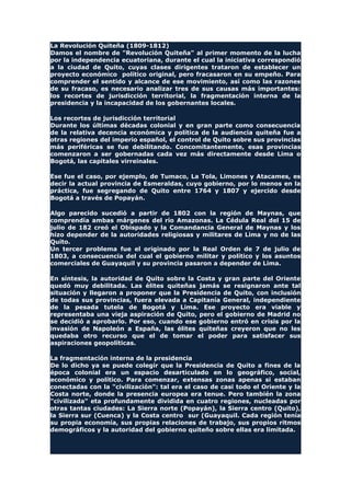 La Revolución Quiteña (1809-1812)
Damos el nombre de "Revolución Quiteña" al primer momento de la lucha
por la independencia ecuatoriana, durante el cual la iniciativa correspondió
a la ciudad de Quito, cuyas clases dirigentes trataron de establecer un
proyecto económico político original, pero fracasaron en su empeño. Para
comprender el sentido y alcance de ese movimiento, así como las razones
de su fracaso, es necesario analizar tres de sus causas más importantes:
los recortes de jurisdicción territorial, la fragmentación interna de la
presidencia y la incapacidad de los gobernantes locales.
Los recortes de jurisdicción territorial
Durante los últimas décadas colonial y en gran parte como consecuencia
de la relativa decencia económica y política de la audiencia quiteña fue a
otras regiones del imperio español, el control de Quito sobre sus provincias
más periféricas se fue debilitando. Concomitantemente, esas provincias
comenzaron a ser gobernadas cada vez más directamente desde Lima o
Bogotá, las capitales virreinales.
Ese fue el caso, por ejemplo, de Tumaco, La Tola, Limones y Atacames, es
decir la actual provincia de Esmeraldas, cuyo gobierno, por lo menos en la
práctica, fue segregando de Quito entre 1764 y 1807 y ejercido desde
Bogotá a través de Popayán.
Algo parecido sucedió a partir de 1802 con la región de Maynas, que
comprendía ambas márgenes del río Amazonas. La Cédula Real del 15 de
julio de 182 creó el Obispado y la Comandancia General de Maynas y los
hizo depender de la autoridades religiosas y militares de Lima y no de las
Quito.
Un tercer problema fue el originado por la Real Orden de 7 de julio de
1803, a consecuencia del cual el gobierno militar y político y los asuntos
comerciales de Guayaquil y su provincia pasaron a depender de Lima.
En síntesis, la autoridad de Quito sobre la Costa y gran parte del Oriente
quedó muy debilitada. Las élites quiteñas jamás se resignaron ante tal
situación y llegaron a proponer que la Presidencia de Quito, con inclusión
de todas sus provincias, fuera elevada a Capitanía General, independiente
de la pesada tutela de Bogotá y Lima. Ese proyecto era viable y
representaba una vieja aspiración de Quito, pero el gobierno de Madrid no
se decidió a aprobarlo. Por eso, cuando ese gobierno entró en crisis por la
invasión de Napoleón a España, las élites quiteñas creyeron que no les
quedaba otro recurso que el de tomar el poder para satisfacer sus
aspiraciones geopolíticas.
La fragmentación interna de la presidencia
De lo dicho ya se puede colegir que la Presidencia de Quito a fines de la
época colonial era un espacio desarticulado en lo geográfico, social,
económico y político. Para comenzar, extensas zonas apenas si estaban
conectadas con la "civilización": tal era el caso de casi todo el Oriente y la
Costa norte, donde la presencia europea era tenue. Pero también la zona
"civilizada" eta profundamente dividida en cuatro regiones, nucleadas por
otras tantas ciudades: La Sierra norte (Popayán), la Sierra centro (Quito),
la Sierra sur (Cuenca) y la Costa centro sur (Guayaquil. Cada región tenía
su propia economía, sus propias relaciones de trabajo, sus propios ritmos
demográficos y la autoridad del gobierno quiteño sobre ellas era limitada.
 