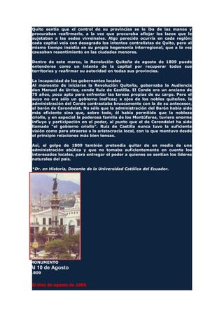 Quito sentía que el control de su provincias se le iba de las manos y
procuraban reafirmarlo, a la vez que procuraba aflojar los lazos que le
sujetaban a las sedes virreinales. Algo parecido ocurría en cada región:
cada capital veía con desagrado los intentos centralistas de Quito, pero al
mismo tiempo insistía en su propia hegemonía interregional, que a la vez
causaban resentimiento en las ciudades menores.
Dentro de este marco, la Revolución Quiteña de agosto de 1809 puede
entenderse como un intento de la capital por recuperar todos sus
territorios y reafirmar su autoridad en todas sus provincias.
La incapacidad de los gobernantes locales
Al momento de iniciarse la Revolución Quiteña, gobernaba la Audiencia
don Manuel de Urriez, conde Ruiz de Castilla. El Conde era un anciano de
75 años, poco apto para enfrentar las tareas propias de su cargo. Pero el
suyo no era sólo un gobierno ineficaz; a ojos de los nobles quiteños, la
administración del Conde contrastaba bruscamente con la de su antecesor,
el barón de Carondelet. No sólo que la administración del Barón había sido
más eficiente sino que, sobre todo, él había permitido que la nobleza
criolla, y en especial la poderosa familia de los Montúfares, tuviera enorme
influyo y participación en el poder, al punto que el de Carondelet ha sido
llamado "el gobierno criollo". Ruiz de Castilla nunca tuvo la suficiente
visión como para atraerse a la aristocracia local, con la que mantuvo desde
el principio relaciones más bien tensas.
Así, el golpe de 1809 también pretendía quitar de en medio de una
administración abúlica y que no tomaba suficientemente en cuenta los
interesados locales, para entregar el poder a quienes se sentían los líderes
naturales del país.
*Dr. en Historia, Docente de la Universidad Católica del Ecuador.
MONUMENTO
Al 10 de Agosto
1809
El diez de agosto de 1809
 