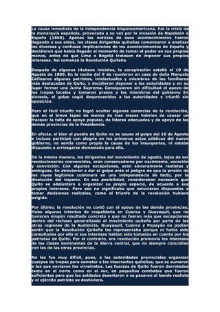 La causa inmediata de la independencia hispanoamericana, fue la crisis de
la monarquía española, provocada a su vez por la invasión de Napoleón a
España (1808). Apenas las noticias de esos acontecimientos fueron
llegando a sus oídos, las clases dirigentes quiteñas comenzaron a analizar
las diversas y confusas implicaciones de los acontecimientos de España y
decidieron que había llegado el momento de tomar el poder en sus propias
manos, antes de que Lima o Bogotá tratasen de imponer sus propios
intereses. Así comenzó la Revolución Quiteña.
Después de algunos titubeos iniciales, la conspiración estalló el 10 de
Agosto de 1809. En la noche del 9 de reunieron en casa de doña Manuela
Cañizares algunos patriotas, intelectuales y miembros de las familiares
más destacadas de Quito, y decidieron deponer a las autoridades y en su
lugar formar una Junta Suprema. Consiguieron sin dificultad el apoyo de
las tropas locales y tomaron presos a los miembros del gobierno En
síntesis, el golpe cogió desprevenidos a las autoridades y triunfó sin
oposición.
Pero el fácil triunfo no logró ocultar algunas carencias de la revolución,
que en el breve lapso de menos de tres meses habrían de causar un
fracaso: la falta de apoyo popular, de líderes adecuados y de apoyo de las
demás provincias de la Presidencia.
En efecto, si bien el pueblo de Quito no se opuso al golpe del 10 de Agosto
e incluso participó con alegría en los primeros actos públicos del nuevo
gobierno, no sentía como propia la causa de los insurgentes, ni estaba
dispuesto a arriesgarse demasiado para ella.
De la misma manera, los dirigentes del movimiento de agosto, lejos de ser
revolucionarios convencidos, eran conservadores por nacimiento, vocación
y convicción. Con algunas excepciones, eran sinceramente realistas y
ambiguas. Se atrevieron a dar el golpe ante el peligro de que la prisión de
los reyes legítimos culminara en una independencia de facto, por la
disolución del imperio. En esa posibilidad, consideraban necesario que
Quito se adelantara a organizar su propio espacio, de acuerdo a sus
propios intereses. Pero eso no significaba que estuvieran dispuestos a
tomar decisiones radicales, como el triunfo de la revolución hubiera
exigido.
Por último, la revolución no contó con el apoyo de las demás provincias.
Hubo algunos intentos de respaldarla en Cuenca y Guayaquil, que no
tuvieron ningún resultado concreto y que no fueron más que excepciones
dentro del rechazo generalizado al movimiento quiteño por parte de las
otras regiones de la Audiencia. Guayaquil, Cuenca y Popayán no podían
sentir que la Revolución Quiteña las representaba porque ni había sido
consultadas por ella ni sus intereses habían sido tomados en cuenta por los
patriotas de Quito. Por el contrario, era revolución promovía los intereses
de las clases dominantes de la Sierra central, que no siempre coincidían
con los de las otras provincias.
No les fue muy difícil, pues, a las autoridades provinciales organizar
cuerpos de tropas para someter a los insurrectos quiteños, que se sumaron
a los que enviaron los virreinatos. Las fuerzas de Quito fueron derrotadas
tanto en el norte como en el sur, en pequeños combates que fueron
suficientes para que los soldados desertaron o se pasaron al bando realista
y el ejército patriota se deshiciera.
 