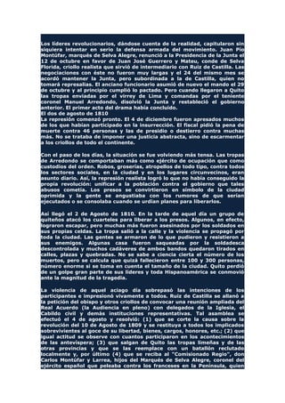 Los líderes revolucionarios, dándose cuenta de la realidad, capitularon sin
siquiera intentar en serio la defensa armada del movimiento. Juan Pío
Montúfar, marqués de Selva Alegre, renunció a la Presidencia de la Junta el
12 de octubre en favor de Juan José Guerrero y Mateu, conde de Selva
Florida, criollo realista que sirvió de intermediario con Ruiz de Castilla. Las
negociaciones con éste no fueron muy largas y el 24 del mismo mes se
acordó mantener la Junta, pero subordinada a la de Castilla, quien no
tomará represalias. El anciano funcionario asumió de nuevo el mando el 29
de octubre y al principio cumplió lo pactado. Pero cuando llegaron a Quito
las tropas enviadas por el virrey de Lima y comandas por el teniente
coronel Manuel Arredondo, disolvió la Junta y restableció el gobierno
anterior. El primer acto del drama había concluido.
El dos de agosto de 1810
La represión comenzó pronto. El 4 de diciembre fueron apresados muchos
de los que habían participado en la insurrección. El fiscal pidió la pena de
muerte contra 46 personas y las de presidio o destierro contra muchas
más. No se trataba de imponer una justicia abstracta, sino de escarmentar
a los criollos de todo el continente.
Con el paso de los días, la situación se fue volviendo más tensa. Las tropas
de Arredondo se comportaban más como ejército de ocupación que como
custodios del orden. Robos, groserías, atropellos de todo tipo, contra todos
los sectores sociales, en la ciudad y en los lugares circunvecinos, eran
asunto diario. Así, la represión realista logró lo que no había conseguido la
propia revolución: unificar a la población contra el gobierno que tales
abusos cometía. Los presos se convirtieron en símbolo de la ciudad
oprimida y la gente se angustiaba con los rumores de que serían
ejecutados o se consolaba cuando se urdían planes para liberarlos.
Así llegó el 2 de Agosto de 1810. En la tarde de aquel día un grupo de
quiteños atacó los cuarteles para liberar a los presos. Algunos, en efecto,
lograron escapar, pero muchas más fueron asesinados por los soldados en
sus propias celdas. La tropa salió a la calle y la violencia se propagó por
toda la ciudad. Las gentes se armaron de lo que pudieron y resistieron a
sus enemigos. Algunas casa fueron saqueadas por la soldadesca
descontrolada y muchos cadáveres de ambos bandos quedaron tirados en
calles, plazas y quebradas. No se sabe a ciencia cierta el número de los
muertos, pero se calcula que quizá fallecieron entre 100 y 300 personas,
número enorme si se toma en cuenta el tamaño de la ciudad. Quito perdió
de un golpe gran parte de sus líderes y toda Hispanoamérica se conmovió
ante la magnitud de la tragedia.
La violencia de aquel aciago día sobrepasó las intenciones de los
participantes e impresionó vivamente a todos. Ruiz de Castilla se allanó a
la petición del obispo y otros criollos de convocar una reunión ampliada del
Real Acuerdo (la Audiencia en pleno) con delegados de la Iglesia, el
Cabildo civil y demás instituciones representativas. Tal asamblea se
efectuó el 4 de agosto y resolvió: (1) que se corte la causa sobre la
revolución del 10 de Agosto de 1809 y se restituya a todos los implicados
sobrevivientes al goce de su libertad, bienes, cargos, honores, etc.; (2) que
igual actitud se observe con cuantos participaron en los acontecimientos
de las antevíspera; (3) que salgan de Quito las tropas limeñas y de las
otras provincias y que se las reemplace con un batallón reclutado
localmente y, por último (4) que se reciba al "Comisionado Regio", don
Carlos Montúfar y Larrea, hijos del Marqués de Selva Alegre, coronel del
ejército español que peleaba contra los franceses en la Península, quien
 