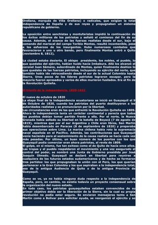 Orellana, marqués de Villa Orellana) o radicales, que exigían la total
independencia de España y de sus reyes y propugnaban un sistema
republicano de gobierno.
La oposición entre sanchistas y montufaristas impidió la continuación de
los éxitos militares de los patriotas y señaló el comienzo del fin de su
causa. Además, el avance de las fuerzas realistas desde el sur, bajo el
comando del mariscal del campo Toribio Montes, resultó incontenible, pese
a los esfuerzos de los insurgentes. Hubo numerosos combates que
favorecieron a uno u otro bando, pero finalmente Montes entró a Quito
(noviembre 8, 1812),
La ciudad estaba desierta. El obispo presidente, los nobles, el pueblo, lo
que quedaba del ejército, habían huido hacia Imbabura. Allá los alcanzó el
coronel Juan Sámano, subordinado de Montes, quien finalmente deshizo lo
que quedaba de las fuerzas patriotas, incluyendo su ejército del norte, que
también había ido retrocediendo desde el sur de la actual Colombia hasta
Ibarra. Unos pocos de los líderes patriotas lograron escapar, pero la
mayoría fueron apresados y varios de ellos murieron fusilados. Era el fin de
la Revolución Quiteña.
El triunfo de la independencia, 1820-1822
El nueve de octubre de 1820
La etapa final de la independencia ecuatoriana se inició en Guayaquil el 9
de Octubre de 1820, cuando los patriotas del puerto destituyeron a las
autoridades realistas y se pronunciaron por la libertad.
Las circunstancias eran de las que enfrentó la Revolución Quiteña en 1809.
Ahora la independencia tenía un carácter continental y parecía que todos
los pueblos debían tomar partido frente a ella. Por el norte, la Nueva
Granada había sellado su libertad en la batalla de Boyacá (7 de agosto de
1819), mientras que por el sur Argentina y Chile eran libres, San Martín
había desembarcado en Paracas (8 de septiembre de 1820) y preparaba
sus operaciones sobre Lima. La marina chilena había roto la supremacía
naval española en el Pacífico. Además, las contribuciones que Guayaquil
venía haciendo para el sostenimiento de la causa realista se hacía cada vez
más pesadas. Por último, un buen número de los puertos con los que
Guayaquil podía comerciar eran ahora patriotas, al revés de 1809.
El golpe, en sí mismo, fue tan exitoso como el de Quito de hacía once años.
Las tropas y el pueblo respaldaron el movimiento y una vez asegurado el
control del poder, se nombró una Junta de Gobierno presidida por José
Joaquín Olmedo. Guayaquil se declaró en libertad para reunirse a
cualquiera de los futuros estados sudamericanos y de hecho se formaron
tres partidos: los que propugnaban la unión con el Perú, los que querían
pertenecer a la Gran Colombia y los que aspiraban a la independencia total,
sea de la antigua Audiencia de Quito o de la antigua Provincia de
Guayaquil.
Como se ve, ya no había ninguna duda respecto a la independencia de
España, pero, en cambio, no existía todavía un proyecto consensual sobre
la organización del nuevo estado.
En todo caso, los patriotas guayaquileños estaban convencidos de su
primer objetivo debía ser la liberación de la Sierra, sin la cual su propia
revolución no podía estar segura. Se enviaron mensajeros tanto a San
Martín como a Bolívar para solicitar ayuda, se reorganizó el ejército y se
 