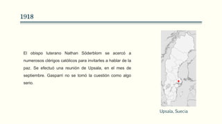 1918
El obispo luterano Nathan Söderblom se acercó a
numerosos clérigos católicos para invitarles a hablar de la
paz. Se efectuó una reunión de Upsala, en el mes de
septiembre. Gasparri no se tomó la cuestión como algo
serio.
Upsala, Suecia
 