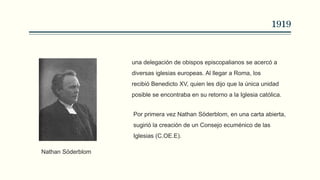 1919
una delegación de obispos episcopalianos se acercó a
diversas iglesias europeas. Al llegar a Roma, los
recibió Benedicto XV, quien les dijo que la única unidad
posible se encontraba en su retorno a la Iglesia católica.
Por primera vez Nathan Söderblom, en una carta abierta,
sugirió la creación de un Consejo ecuménico de las
Iglesias (C.OE.E).
Nathan Söderblom
 