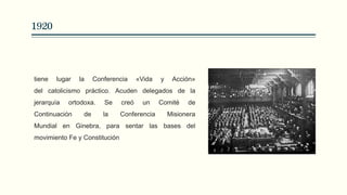 1920
tiene lugar la Conferencia «Vida y Acción»
del catolicismo práctico. Acuden delegados de la
jerarquía ortodoxa. Se creó un Comité de
Continuación de la Conferencia Misionera
Mundial en Ginebra, para sentar las bases del
movimiento Fe y Constitución
 