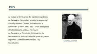 1925
se realiza la Conferencia del catolicismo práctico
en Estocolmo. Se produjo un violento ataque del
canónigo católico Charles Journet contra el
catolicismo práctico en su libro L'unión des églises
et le Chatolicsme pratique. Se reunió
en Estocolmo el Comité de Continuación de
la Conferencia Misionera Mundial, para programar
la primera Conferencia Mundial de Fe y
Constitución.
Charles Journet
 