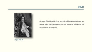 1928
el papa Pío XI publicó su encíclica Mortalium Animos, en
la que trató con palabras duras las primeras iniciativas del
movimiento ecuménico.
Papa Pio XI
 