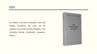 1929
se realizó la primera evaluación seria del
trabajo ecuménico por parte de los
católicos, con el libro de Max Pribillas.j.: Um
kirchliche Einheit, Stockholm, Lausanne,
Rome.
 