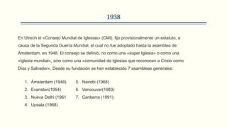 1938
En Utrech el «Consejo Mundial de Iglesias» (CMI). fijo provisionalmente un estatuto, a
causa de la Segunda Guerra Mundial, el cual no fue adoptado hasta la asamblea de
Ámsterdam, en 1948. El consejo se definió, no como una «super Iglesia» o como una
«Iglesia mundial», sino como una «comunidad de Iglesias que reconocen a Cristo como
Dios y Salvador». Desde su fundación se han establecido 7 asambleas generales:
1. Ámsterdam (1948)
2. Evanston(1954)
3. Nueva Delhi (1961
4. Upsala (1968)
5. Nairobi (1968)
6. Vancouver(1983)
7. Canberra (1991).
 