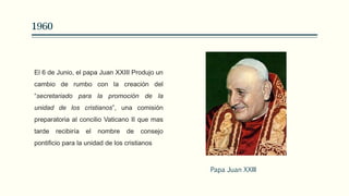1960
El 6 de Junio, el papa Juan XXIII Produjo un
cambio de rumbo con la creación del
“secretariado para la promoción de la
unidad de los cristianos”, una comisión
preparatoria al concilio Vaticano II que mas
tarde recibiría el nombre de consejo
pontificio para la unidad de los cristianos
Papa Juan XXIII
 