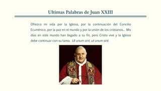 Ultimas Palabras de Juan XXIII
Ofrezco mi vida por la Iglesia, por la continuación del Concilio
Ecuménico, por la paz en el mundo y por la unión de los cristianos... Mis
días en este mundo han llegado a su fin, pero Cristo vive y la Iglesia
debe continuar con su tarea. Ut unum sint, ut unum sint.
 