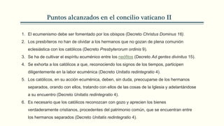 Puntos alcanzados en el concilio vaticano II
1. El ecumenismo debe ser fomentado por los obispos (Decreto Christus Dominus 16).
2. Los presbíteros no han de olvidar a los hermanos que no gozan de plena comunión
eclesiástica con los católicos (Decreto Presbyterorum ordinis 9).
3. Se ha de cultivar el espíritu ecuménico entre los neófitos (Decreto Ad gentes divinitus 15).
4. Se exhorta a los católicos a que, reconociendo los signos de los tiempos, participen
diligentemente en la labor ecuménica (Decreto Unitatis redintegratio 4).
5. Los católicos, en su acción ecuménica, deben, sin duda, preocuparse de los hermanos
separados, orando con ellos, tratando con ellos de las cosas de la Iglesia y adelantándose
a su encuentro (Decreto Unitatis redintegratio 4).
6. Es necesario que los católicos reconozcan con gozo y aprecien los bienes
verdaderamente cristianos, procedentes del patrimonio común, que se encuentran entre
los hermanos separados (Decreto Unitatis redintegratio 4).
 