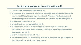 Puntos alcanzados en el concilio vaticano II
7. La práctica del ecumenismo se ha de basar en:
a) la renovación de la Iglesia como aumento de la fidelidad hacia su vocación, incluyendo
movimientos bíblico y litúrgico, la predicación de la Palabra de Dios, la catequesis, el
apostolado seglar, la espiritualidad matrimonial, etc. (Decreto Unitatis redintegratio 6),
b) la conversión interior (op. cit., 7),
c) la oración unánime por la unidad (op. cit., 8),
d) el conocimiento mutuo de las distintas Iglesias, con un mejor conocimiento de la
doctrina, de la historia, de la vida espiritual y cultural y de la psicología religiosa de las
otras Iglesias (op. cit., 9),
e) la formación ecumenista (op. cit., 10), y
f) una mejora en cuanto a la profundidad y exactitud en el lenguaje con que se expresa la
doctrina de la fe (op. cit., 11), entre otros puntos.
 
