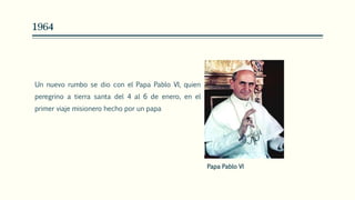 1964
Un nuevo rumbo se dio con el Papa Pablo VI, quien
peregrino a tierra santa del 4 al 6 de enero, en el
primer viaje misionero hecho por un papa
Papa Pablo VI
 