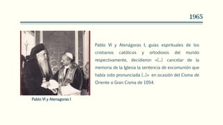 1965
Pablo VI y Atenágoras I, guías espirituales de los
cristianos católicos y ortodoxos del mundo
respectivamente, decidieron «[...] cancelar de la
memoria de la Iglesia la sentencia de excomunión que
había sido pronunciada [...]» en ocasión del Cisma de
Oriente o Gran Cisma de 1054.
Pablo VI y Atenagoras I
 
