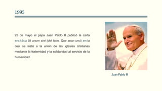 1995
25 de mayo el papa Juan Pablo II publicó la carta
encíclica Ut unum sint (del latín, Que sean uno), en la
cual se instó a la unión de las iglesias cristianas
mediante la fraternidad y la solidaridad al servicio de la
humanidad.
Juan Pablo III
 