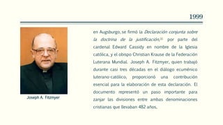 1999
en Augsburgo, se firmó la Declaración conjunta sobre
la doctrina de la justificación,16 por parte del
cardenal Edward Cassidy en nombre de la Iglesia
católica, y el obispo Christian Krause de la Federación
Luterana Mundial. Joseph A. Fitzmyer, quien trabajó
durante casi tres décadas en el diálogo ecuménico
luterano-católico, proporcionó una contribución
esencial para la elaboración de esta declaración. El
documento representó un paso importante para
zanjar las divisiones entre ambas denominaciones
cristianas que llevaban 482 años,
Joseph A. Fitzmyer
 